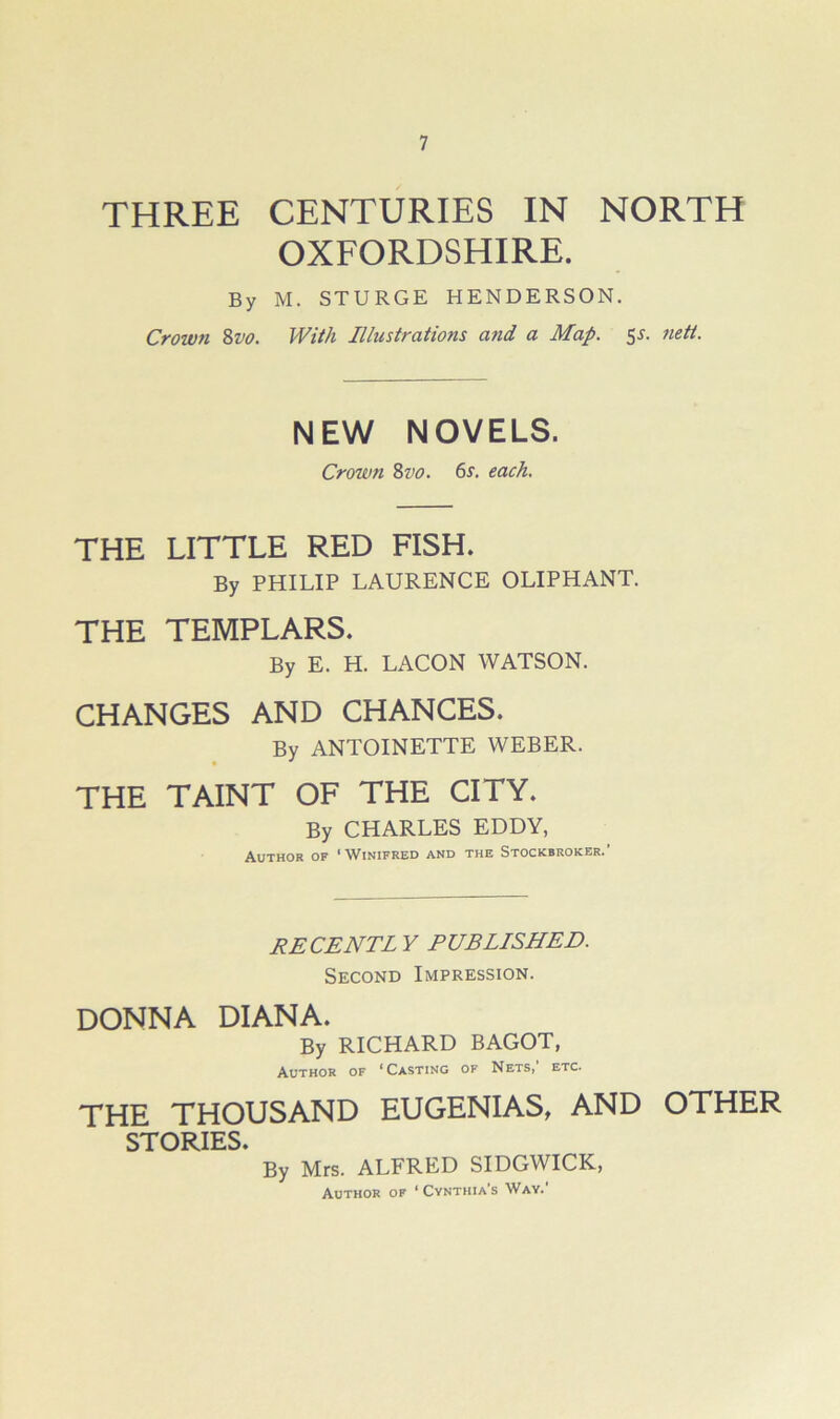 THREE CENTURIES IN NORTH OXFORDSHIRE. By M. STURGE HENDERSON. Crown Zvo. With Illustrations and a Map. s^. 7iett. NEW NOVELS. Crown Zvo. 6s. each. THE LITTLE RED FISH. By PHILIP LAURENCE OLIPHANT. THE TEMPLARS. By E. H. LACON WATSON. CHANGES AND CHANCES. By ANTOINETTE WEBER. THE TAINT OF THE CITY. By CHARLES EDDY, Author of * Winifred and the Stockbroker. RECENT! Y PUBLISHED. Second Impression. DONNA DIANA. By RICHARD BAGOT, Author of ‘Casting of Nets, etc. THE THOUSAND EUGENIAS, AND OTHER STORIES. By Mrs. ALFRED SIDGWICK, Author of ‘ Cynthia’s Wav.’
