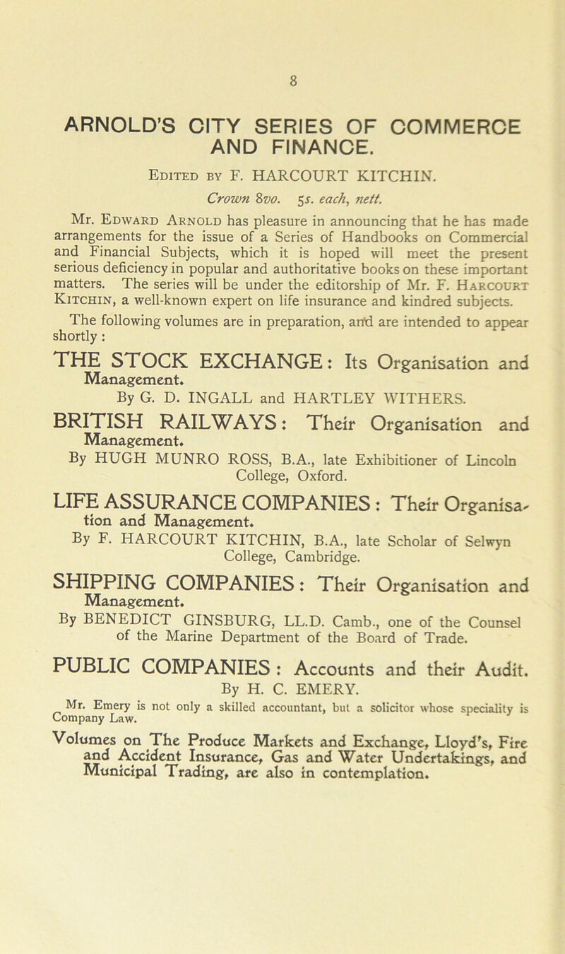 ARNOLD’S CITY SERIES OF COMMERCE AND FINANCE. Edited by F. HARCOURT KITCHIN. Crown 8w. 5^. each, nett. Mr. Edward Arnold has pleasure in announcing that he has made arrangements for the issue of a Series of Handbooks on Commercial and Financial Subjects, which it is hoped will meet the present serious deficiency in popular and authoritative books on these important matters. The series will be under the editorship of Mr. F. Harcourt Kitchin, a well-known expert on life insurance and kindred subjects. The following volumes are in preparation, anOd are intended to appear shortly: THE STCCK EXCHANGE: Its Crgamsation and Management. By G. D. INGALL and HARTLEY WITHERS. BRITISH RAILWAYS: Their Crgamsation and Management. By HUGH MUNRO ROSS, B.A., late Exhibitioner of Lincoln College, Oxford. LIFE ASSURANCE CCMPANIES : Their Crganisa^ tion and Management. By F. HARCOURT KITCHIN, B.A., late Scholar of Selwyn College, Cambridge. SHIPPING CCMPANIES: Their Crganisation and Management. By BENEDICT GINSBURG, LL.D. Camb., one of the Counsel of the Marine Department of the Board of Trade. PUBLIC CCMPANIES : Accounts and their Audit. By H. C. EMERY. Mr. Emery is not only a skilled accountant, but a solicitor whose speciality is Company Law. Volumes on The Produce Markets and Exchange, Lloyd's, Fire and Accident Insurance, Gas and Water Undertakings, and Municipal Trading, are also in contemplation.