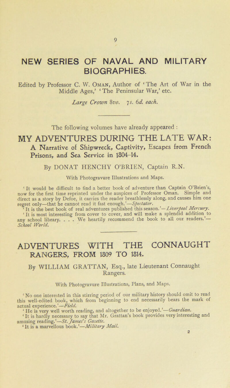 NEW SERIES OF NAVAL AND MILITARY BIOGRAPHIES. Edited by Professor C. W. Oman, Author of ‘ The Art of War in the Middle Ages,’ ‘ The Peninsular War,’ etc. Large Crown %vo. ]S. 6d, each. The following volumes have already appeared ; MY ADVENTURES DURING THE LATE WAR: A Narrative of Shipwreck, Captivity, Escapes from French Prisons, and Sea Service in 1804-14. By DONAT HENCHY O’BRIEN, Captain R.N. With Photogravure Illustrations and Maps. ‘ It would be difficult to find a better book of adventure than Captain O’Brien’s, now for the first time reprinted under the auspices of Professor Oman. Simple and direct as a story by Defoe, it carries the reader breathlessly along, and causes him one regret only—that he cannot read it fast enough.’—Spectator. ‘ It is the best book of real adventures published this s,escs,ox\.'—Liverpool Mercury. ‘ It is most interesting from cover to cover, and will make a splendid addition to any school library. ... We heartily recommend the book to all our readers.’— School World. ADVENTURES WITH THE CONNAUGHT RANGERS, FROM 1809 TO 1814. By WILLIAM GRATTAN, Esq., late Lieutenant Connaught Rangers. With Photogravure Illustrations, Plans, and Maps. ‘ No one interested in this stirring period of our military history should omit to read this well-edited book, which from beginning to end necessarily bears the mark of actual experience.’—Field. ‘ lie is very well worth reading, and altogether to be enjoyed.’—Guardian. ‘ It is hardly necessary to say that Mr. Grattan’s book provides very interesting and amusing reading.’—St. James’s Gazette. ‘ It is a marvellous book.’—Military Mail. 2