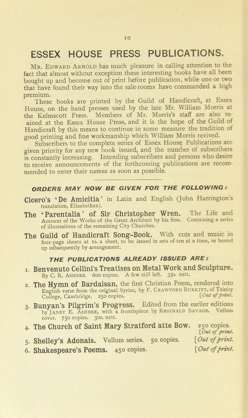 lO ESSEX HOUSE PRESS PUBLICATIONS. Mr. Edward Arnold has much pleasure in calling attention to the fact that almost without exception these interesting books have all been bought up and become out of print before publication, while one or two that have found their way into the sale-rooms have commanded a high premium. These books are printed by the Guild of Handicraft, at Essex House, on the hand presses used by the late Mr. William Morris at the Kelmscott Press. Members of Mr. Morris’s staff are also re- ained at the Essex House Press, and it is the hope of the Guild of Handicraft by this means to continue in some measure the tradition of good printing and fine workmanship which William Morris revived. Subscribers to the complete series of Essex House Publications are given priority for any new book issued, and the number of subscribers is constantly increasing. Intending subscribers and persons who desire to receive announcements of the forthcoming publications are recom- mended to enter their names as soon as possible. ORDERS MAY NOW BE GIVEN FOR THE FOLLOWING ; Cicero’s ‘De Amicitia’ in Latin and English (John Harrington’s translation, Elizabethan). The ‘Parentalia’ of Sir Christopher Wren. The Life and Account of the Works of the Great Architect by his Son. Containing a series of illustrations of the remaining City Churches. The Guild of Handicraft Song-Book. With cuts and music in four-page sheets at is. a sheet, to be issued in sets of ten at a time, or bound up subsequently by arrangement. THE PUBLICATIONS ALREADY ISSUED ARE: 1. Benvenuto Cellini’s Treatises on Metal Work and Sculpture. By C. R. Ashbee. 6oo copies. A few still left. 35s. nett. 2. The Hymn of Bardaisan, the first Christian Poem, rendered into English verse from the original Syriac, by F. Crawford Burkitt, of Tririity College, Cambridge. 250 copies. [Out of print. 3. Bunyan’s Pilgrim’s Progress. Edited from the earlier editions by Janet E. Ashbee, with a frontispiece by Reginald Savaged Vellum cover. 750 copies. 30s. nett. 4. The Church of Saint Mary Stratford atte Bow. 250 copies. {Out of print. 5. Shelley’s Adonais. Vellum series. 50 copies. [Out of print. 6. Shakespeare’s Poems. 4S° copies. [Out of print.
