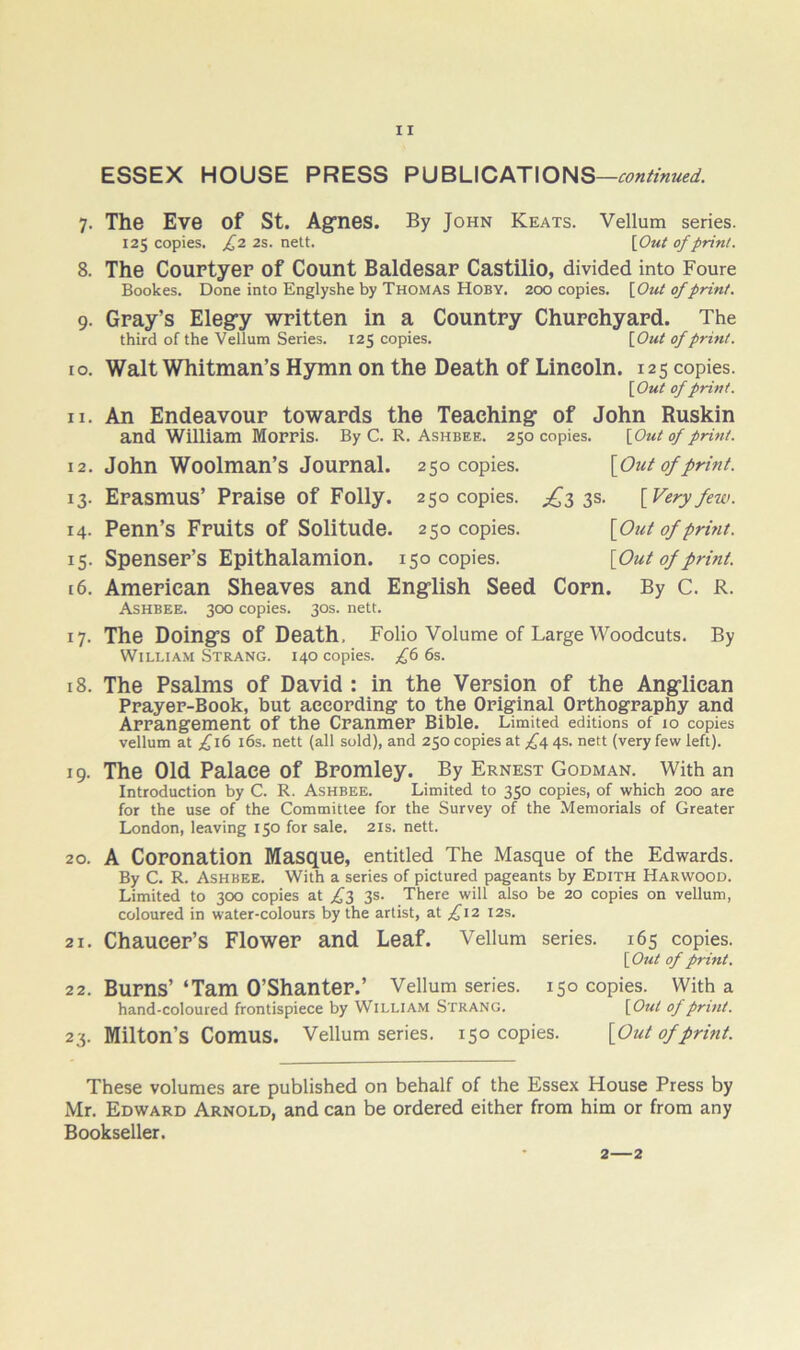 ESSEX HOUSE PRESS PUBLICATIONS —continued. 7. The Eve of St. Agones. By John Keats. Vellum series. 125 copies. ^2 2s. nett. \Out of print. 8. The Couptyep of Count Baldesap Castilio, divided into Foure Bookes. Done into Englyshe by Thomas Hoby. 200 copies. [Out of print. 9. Gpay’s Elegry wpitten in a Countpy Chupchyapd. The third of the Vellum Series. 125 copies. [Out of print. 10. Walt Whitman’s Hymn on the Death of Lincoln. 125 copies. [ Out of print. 11. An Endeavoup towapds the Teaching of John Ruskin and William Moppis. By C. R. Ashbee. 250 copies. [Out of print. 12. John Woolman’s Joupnal. 250 copies. [Out of print. 13. Epasmus’ Ppaise of Folly. 250 copies. 3s. [Very few. 14. Penn’s Fpuits of Solitude. 250 copies. [Out of print. 15. Spensep’s Epithalamion. 150 copies. [Out of print. 16. Amepican Sheaves and English Seed Copn. By C. R. Ashbee. 300 copies. 30s. nett. 17. The Doings of Death, Folio Volume of Large Woodcuts. By William Strang. 140 copies. £(> 6s. 18. The Psalms of David : in the Vepsion of the Anglican Ppayep-Book, but aeeopding to the Opiginal Opthogpaphy and Appangement of the Cpanmep Bible. Limited editions of 10 copies vellum at ;^i6 i6s. nett (all sold), and 250 copies at 4s. nett (very few left). 19. The Old Palace of Bpomley. By Ernest Godman. With an Introduction by C. R. Ashbee. Limited to 350 copies, of which 200 are for the use of the Committee for the Survey of the Memorials of Greater London, leaving 150 for sale. 21s. nett. 20. A Coponation Masque, entitled The Masque of the Edwards. By C. R. Ashbee. With a series of pictured pageants by Edith Harwood. Limited to 300 copies at £,2> 3®' There will also be 20 copies on vellum, coloured in water-colours by the artist, at ;^i2 12s. 21. Chaucep’s Flowep and Leaf. Vellum series. 165 copies. [ Out of print. 2 2. Bupns’ ‘Tam O’Shantep.’ Vellum series. 150 copies. With a hand-coloured frontispiece by William Strang. [Out of print. 23. Milton’s Comus. Vellum series. 150 copies. [Out of print. These volumes are published on behalf of the Essex House Press by Mr. Edward Arnold, and can be ordered either from him or from any Bookseller. 2—2