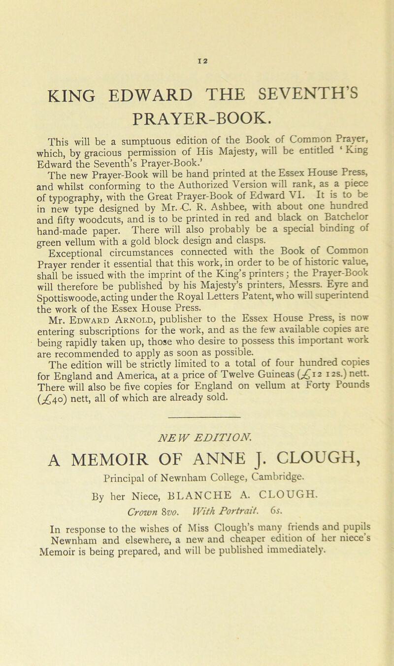 KING EDWARD THE SEVENTH’S PRAYER-BOOK. This will be a sumptuous edition of the Book of Common Prayer, which, by gracious permission of His Majesty, will be entitled ‘ King Edward the Seventh’s Prayer-Book.’ The new Prayer-Book will be hand printed at the Essex House Press, and whilst conforming to the Authorized Version will rank, as a piece of typography, with the Great Prayer-Book of Edward VI. It is to be in new type designed by Mr. C. R. Ashbee, with about one hundred and fifty woodcuts, and is to be printed in red and black on Batchelor hand-made paper. There will also probably be a special binding of green vellum with a gold block design and clasps. Exceptional circumstances connected with the Book of Common Prayer render it essential that this work, in order to be of historic value, shall be issued with the imprint of the King’s printers; the Prayer-Book will therefore be published by his Majesty’s printers, Messrs. Eyre and Spottiswoode, acting under the Royal Letters Patent, who will superintend the work of the Essex House Press. Mr. Edward Arnold, publisher to the Essex House Press, is now entering subscriptions for the work, and as the few available copies are being rapidly taken up, those who desire to possess this important work are recommended to apply as soon as possible. The edition will be strictly limited to a total of four hundred copies for England and America, at a price of Twelve Guineas (;^i2 12s.) nett. There will also be five copies for England on vellum at Forty Pounds (;,^4o) nett, all of which are already sold. JS/E W EDITION. A MEMOIR OF ANNE J. CLOUGH, Principal of Newnham College, Cambridge. By her Niece, BLANCHE A. CLOUGH. Crown 8vo. JVM Portrait. 6^. In response to the wishes of Miss Clough’s many friends and pupils Newnham and elsewhere, a new and cheaper edition of her niece’s Memoir is being prepared, and will be published immediately.