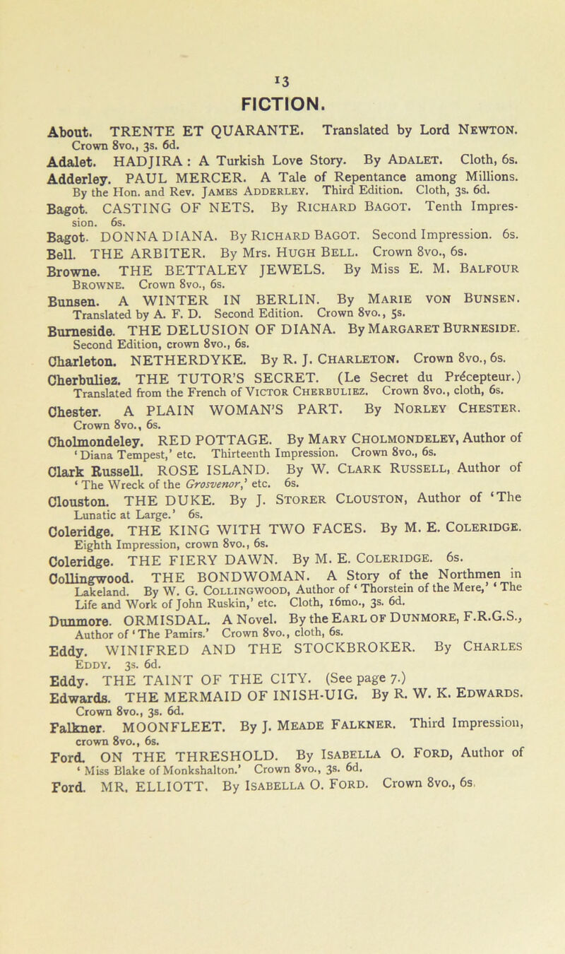 FICTION. About. TRENTE ET QUARANTE. Translated by Lord Newton. Crown 8vo., 3s. 6d. Adalet. HADJIRA : A Turkish Love Story. By Adalet. Cloth, 6s. Adderley. PAUL MERCER. A Tale of Repentance among Millions. By the Hon. and Rev. James Adderley. Third Edition. Cloth, 3s. 6d. Bagot. CASTING OF NETS, By Richard Bagot. Tenth Impres- sion. 6s. Bagot. DONNA DIANA. By Richard Bagot. Second Impression. 6s. Bell. THE ARBITER. By Mrs. HUGH Bell. Crown 8vo., 6s. Browne. THE BETTALEY JEWELS. By Miss E. M. Balfour Browne. Crown 8vo., 6s. Bunsen. A WINTER IN BERLIN. By Marie von Bunsen. Translated by A. F. D. Second Edition. Crown 8vo., Ss. Bumeside. THE DELUSION OF DIANA. By Margaret Burneside. Second Edition, crown 8vo., 6s. Oharleton. NETHERDYKE. By R. J. Charleton. Crown 8vo., 6s. Cherbuliez. THE TUTOR’S SECRET. (Le Secret du Pr6cepteur.) Translated from the French of Victor Cherbuliez. Crown 8vo., cloth, 6s. Chester. A PLAIN WOMAN’S PART. By Norley Chester. Crown 8vo., 6s. Cholmondeley. RED POTTAGE. By Mary Cholmondeley, Author of ‘Diana Tempest,’etc. Thirteenth Impression. Crown 8vo., 6s. Clark Russell. ROSE ISLAND. By W. Clark Russell, Author of ‘ The Wreck of the Grosvenor’ etc. 6s. Clouston. THE DUKE. By J. Storer Clouston, Author of ‘The Lunatic at Large.’ 6s. Coleridge. THE KING WITH TWO FACES. By M. E. Coleridge. Eighth Impression, crown 8vo., 6s. Coleridge. THE FIERY DAWN. By M. E. Coleridge. 6s. CoUingwood. THE BONDWOMAN. A Story of the Northmen in Lakeland. By W. G. Collingwood, Author of ‘ Thorstein of the Mere,’ ‘ The Life and Work of John Ruskin,’ etc. Cloth, i6mo., 3s. 6d. Dunmore. ORMISDAL. A Novel. By theEARLOF Dunmore, F.R.G.S., Author of ‘ The Pamirs.’ Crown 8vo., cloth, 6s. Eddy. WINIFRED AND THE STOCKBROKER. By CHARLES Eddy. 33. 6d. Eddy. THE TAINT OF THE CITY. (See page 7.) Edwards. THE MERMAID OF INISH-UIG. By R. W. K. Edwards. Crown 8vo., 3s. 6d. Falkner. MOONFLEET. By J. Meade Falkner. Third Impression, crown 8vo., 6s. Ford. ON THE THRESHOLD. By Isabella O. Ford, Author of ‘ Miss Blake of Monkshalton.’ Crown 8vo., 3s. 6d. Ford. MR. ELLIOTT. By Isabella O. Ford. Crown 8vo., 6s,