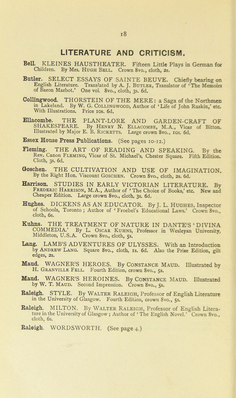 LITERATURE AND CRITICISM. Bell. KLEINES HAUSTHEATER. Fifteen Little Plays in German for Children, By Mrs. Hdgh Bell. Crown 8vo., cloth, 2s. Butler. SELECT ESSAYS OF SAINTE BEUVE. Chiefly bearing on English Literature. Translated by A. J. Botlkr, Translator of ‘The Memoirs of Baron Marbot.’ One vol 8vo., cloth, 3s. 6d. Collingwood. THORSTEIN OF THE MERE: a Saga of the Northmen in Lakeland. By W. G. Collingwood, Author of ‘ Life of John Raskin,’ etc. With Illustrations. Price los. 6d. Ellacombe. THE PLANT-LORE AND GARDEN-CRAFT OF SHAKESPEARE. By Henry N. Ellacombe, M.A., Vicar of Bitton. Illustrated by Major E. B. Ricketts. Large crown 8vo., los. 6d. Essex House Press Publications. (See pages 10-12,) Fleming. THE ART OF READING AND SPEAKING. By the Rev. Canon Fleming, Vicar of St. Michael’s, Chester Square. Fifth Edition. Cloth, 3s. 6d. Qoschen. THE CULTIVATION AND USE OF IMAGINATION. By the Right Hon. Viscount Goschen. Crown 8vo., cloth, 2s. 6d. Harrison. STUDIES IN EARLY VICTORIAN LITERATURE. By Frederic Harrison, M.A., Author of ‘The Choice of Books,’ etc. New and Cheaper Edition. Large crown 8vo., cloth, 3s. 6d. Hughes. DICKENS AS AN EDUCATOR. By J. L. Hughes, Inspector of Schools, Toronto ; Author of ‘ Froebel’s Educational Laws.’ Crown 8vo., cloth, 6s. Kuhns. THE TREATMENT OF NATURE IN DANTE’S ‘DIVINA COMMEDIA’ By L. Oscar Kdhns, Professor in Wesleyan University, Middleton, U.S.A. Crown 8vo., cloth, 5s. Lang. LAMB’S ADVENTURES OF ULYSSES. 'With an Introduction by Andrew Lang. Square 8vo., cloth, is. 6d. Also the Priae Edition, gilt edges, 2s. Maud. WAGNER’S HEROES. By Constance Maud. Illustrated by H. Granville Fell. Fourth Edition, crown 8vo., 5s. Maud. WAGNER’S HEROINES. By Constance Maud. Illustrated by W. T. Maud. Second Impression. Crown 8vo., Ss. Raleigh. STYLE. By Walter Raleigh, Professor of English Literature in the University of Glasgow. Fourth Edition, crown Svo., 5s. Raleigh. MILTON. By Walter Raleigh, Professor of English Litera- ture in the University of Glasgow ; Author of ‘ The English Novel.’ Crown Svo., cloth, 6s. Raleigh. WORDSWORTH. (See page 4.)