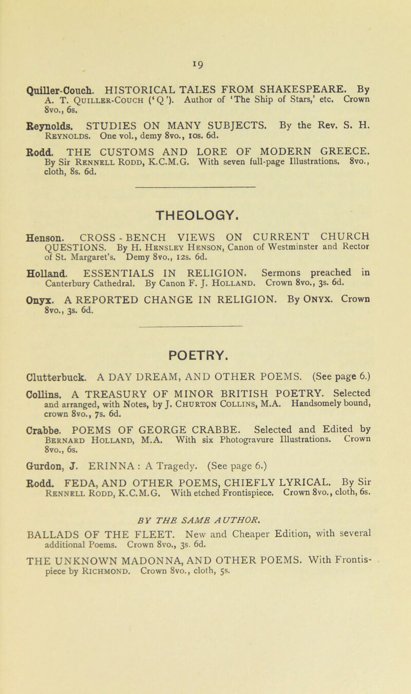 Quiller-Coucli. HISTORICAL TALES FROM SHAKESPEARE. By A. T. Quiller-Couch (‘Q’). Author of ‘The Ship of Stars,’ etc. Crown 8vo., 6s. Reynolds. STUDIES ON MANY SUBJECTS. By the Rev. S. H. Reynolds. One vol., demy 8vo., los. 6d. Rodd. THE CUSTOMS AND LORE OF MODERN GREECE. By Sir Rennell Rodd, K.C.M.G. With seven full-page Illustrations. 8vo., cloth, 8s. 6d. THEOLOGY. Henson. CROSS-BENCH VIEWS ON CURRENT CHURCH QUESTIONS. By H. Hensley Henson, Canon of Westminster and Rector of St. Margaret’s. Demy 8vo., I2s. 6d. Holland. ESSENTIALS IN RELIGION. Sermons preached in Canterbury Cathedral. By Canon F. J. Holland. Crown 8vo., 3s. 6d. Onyx. A REPORTED CHANGE IN RELIGION. By ONYX. Crown 8vo., 3s. 6d. POETRY. Clutterbuck. A DAY DREAM, AND OTHER POEMS. (See page 6.) Collins. A TREASURY OF MINOR BRITISH POETRY. Selected and arranged, with Notes, by J. Churton Collins, M.A. Handsomely bound, crown 8vo., 7s. 6d. Crabbe. POEMS OF GEORGE CRABBE. Selected and Edited by Bernard Holland, M.A. With six Photogravure Illustrations. Crown 8vo., 6s. Gurdon, J. ERINNA: A Tragedy. (See page 6.) Rodd. FEDA, AND OTHER POEMS, CHIEFLY LYRICAL. By Sir Rennell Rodd, K.C.M.G. With etched Frontispiece. Crown 8vo., cloth, 6s. BY THE SAME AUTHOR. BALLADS OF THE FLEET. New and Cheaper Edition, with several additional Poems. Crown 8vo., 3s. 6d. THE UNKNOWN MADONNA, AND OTHER POEMS. With Frontis- piece by Richmond. Crown 8vo., cloth, 5s.