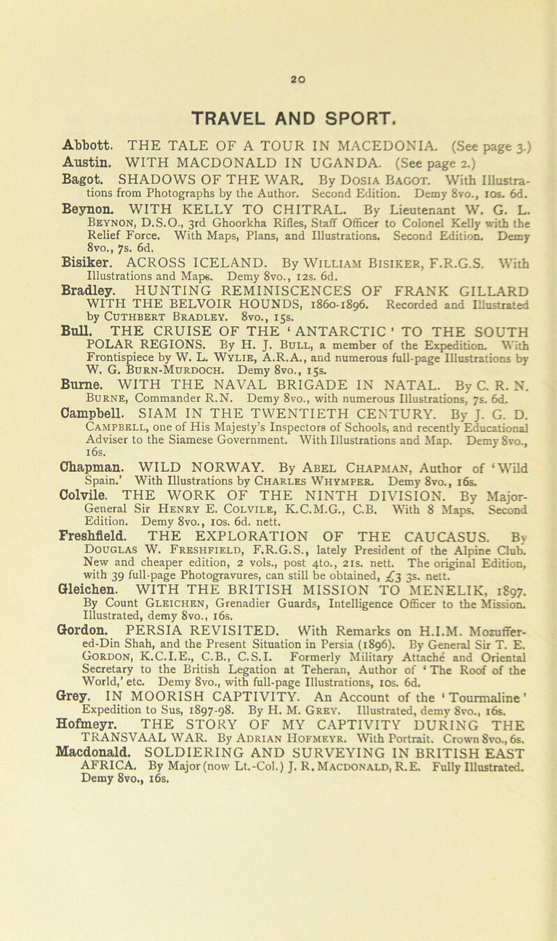 TRAVEL AND SPORT. Abbott. THE TALE OF A TOUR IN MACEDONIA (Seepages.) Austin. WITH MACDONALD IN UGANDA. (See page 2.) Bagot. SHADOWS OF THE WAR. By Dosia Bagot. With Illustra- tions from Photographs by the Author. Second Eidition. Demy 8vo., los. 6d. Beynon. WITH KELLY TO CHITRAL. By Lieutenant W. G. L. Bkynon, D.S.O., 3rd Ghoorkha Rifles, Staff OflScer to Colonel Kelly with the Relief Force. With Maps, Plans, and Illustrations. Second Edition. Demy 8vo,, 7s. 6d. Bisiker. ACROSS ICELAND. By William Bisiker, F.R.G.S. With Illustrations and Majjs. Demy 8vo., 12s. 6d. Bradley. HUNTING REMINISCENCES OF FRANK GILLARD WITPI THE BELVOIR HOUNDS, 1860-1896. Recorded and Illustrated by CuTHBERT Bradley. 8vo., 15s. BuU. THE CRUISE OF THE ‘ ANTARCTIC ’ TO THE SOUTH POLAR REGIONS. By H. J. Bull, a member of the Expedition With Frontispiece by W. L. Wylie, A.R.A., and numerous full-page Illustrations by W. G. Burn-Murdoch. Demy 8vo., 15s. Bume. WITH THE NAVAL BRIGADE IN NATAL. By C. R. N. Burne, Commander R.N. Demy 8vo., with numerous Illustrations, 7s. 6d. Campbell. SIAM IN THE TWENTIETH CENTURY. By J. G. D. Campbell, one of His Majesty’s Inspectors of Schools, and recently Educational Adviser to the Siamese Government. With Illustrations and Map. Demy8vo., 16s. Chapman. WILD NORWAY. By Abel Chapman, Author of ‘Wild Spain.’ With Illustrations by Charles Whymper. Demy 8vo., 16s. Colvile. THE WORK OF THE NINTH DIVISION. By Major- General Sir Henry E. Colvile, K.C.M.G., C.B. With 8 Maps. Second Edition. Demy 8vo., los. 6d. nett. Freshfield. THE EXPLORATION OF THE CAUCASUS. By Douglas W. Freshfield, F.R.G. S., lately President of the Alpine Club. New and cheaper edition, 2 vols., post 4to., 21s. nett. The original Edition, with 39 full-page Photogravures, can still be obtained, ;^3 3s. nett. Gleichen. WITH THE BRITISH MISSION TO MENELIK, 1897. By Count Gleichen, Grenadier Guards, Intelligence Officer to the Mission. Illustrated, demy 8vo., i6s. Gordon. PERSIA REVISITED. With Remarks on H.I.M. Mozuffer- ed-Din Shah, and the Present Situation in Persia (1896). By General Sir T. E. Gordon, K.C.I.E., C.B., C. S.I. Formerly Military Attache and Oriental Secretary to the British Legation at Teheran, Author of ‘ The Roof of the World,’ etc. Demy 8vo., with full-page Illustrations, los. 6d. Grey. IN MOORISH CAPTIVITY. An Account of the ‘Tourmaline’ Expedition to Sus, 1897-98. By H. M. Grey. Illustrated, demy 8vo., i6s. Hofmeyr. THE STORY OF MY CAPTIVITY DURING THE TRANSVAAL WAR. By Adrian Hofmeyr. With Portrait. Crown 8vo., 6s. Macdonald. SOLDIERING AND SURVEYING IN BRITISH EAST AFRICA. By Major (now Lt.-Col.) J. R. Macdonald, R.E. Fully Illustrated. Demy 8vo., i6s.