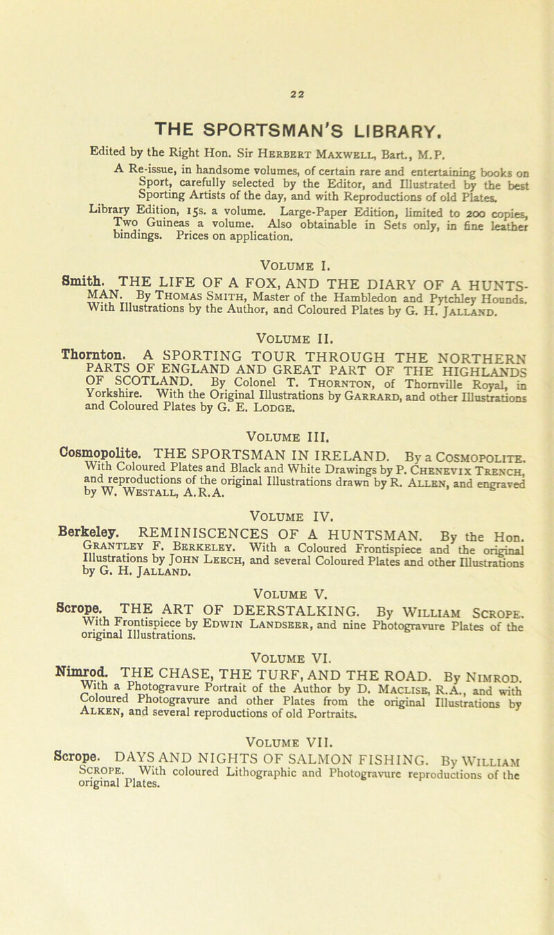 THE SPORTSMAN’S LIBRARY. Edited by the Right Hon. Sir Herbert Maxwell, Bart., M.P. A Re-issue, in handsome volumes, of certain rare and entertaining books on Sport, carefully selected by the Editor, and Illustrated by the best Sporting Artists of the day, and with Reproductions of old Plates. Librj^ Edition, 15s. a volume. Large-Paper Edition, limited to 2CX3 copies. Two Guineas a volume. Also obtainable in Sets only, in fine leather bindings. Prices on application. Volume I. Smith. THE LIFE OF A FOX, AND THE DIARY OF A HUNTS- MAN. By Thomas Smith, Master of the Hambledon and Pytchley Hounds. With Illustrations by the Author, and Coloured Plates by G. H. Jalland. Volume II. Thornton. A SPORTING TOUR THROUGH THE NORTHERN PARTS OF ENGLAND AND GREAT PART OF THE HIGHLANDS OF SCOTLAND. By Colonel T. Thornton, of Thomville Royal, in Yorkshire. With the Original Illustrations by Garrard, and other Illustrations and Coloured Plates by G. E. Lodge. Volume III. Cosmopolite. THE SPORTSMAN IN IRELAND. By a Cosmopolite. With Coloured Plates and Black and White Drawings by P. Chenevix Trench, and reproductions of the original Illustrations drawn by R. Allen, and engraved by W. Westall, A.R.A. « “s Volume IV. Berkeley. REMINISCENCES OF A HUNTSMAN. By the Hon. Grantley F. Berkeley. With a Coloured Frontispiece and the original Illustrations by John Leech, and several Coloured Plates and other Illustrations by G. H. Jalland. Volume V. DEERSTALKING. By William Scrope. With Frontispiece by Edwin Landseer, and nine Photogravure Plates of the original Illustrations. Volume VI. Nimrod. THE CHASE, THE TURF, AND THE ROAD. By Nimrod. With a Photogravure Portrait of the Author by D. Maclise, R.A., and with Coloured Photogravure and other Plates from the original Illustrations by Alken, and several reproductions of old Portraits. Volume VII. Scrope. DAYS AND NIGHTS OF SALMON FISHING. By William Scrope. With coloured Lithographic and Photogravure reproductions of the original Plates.