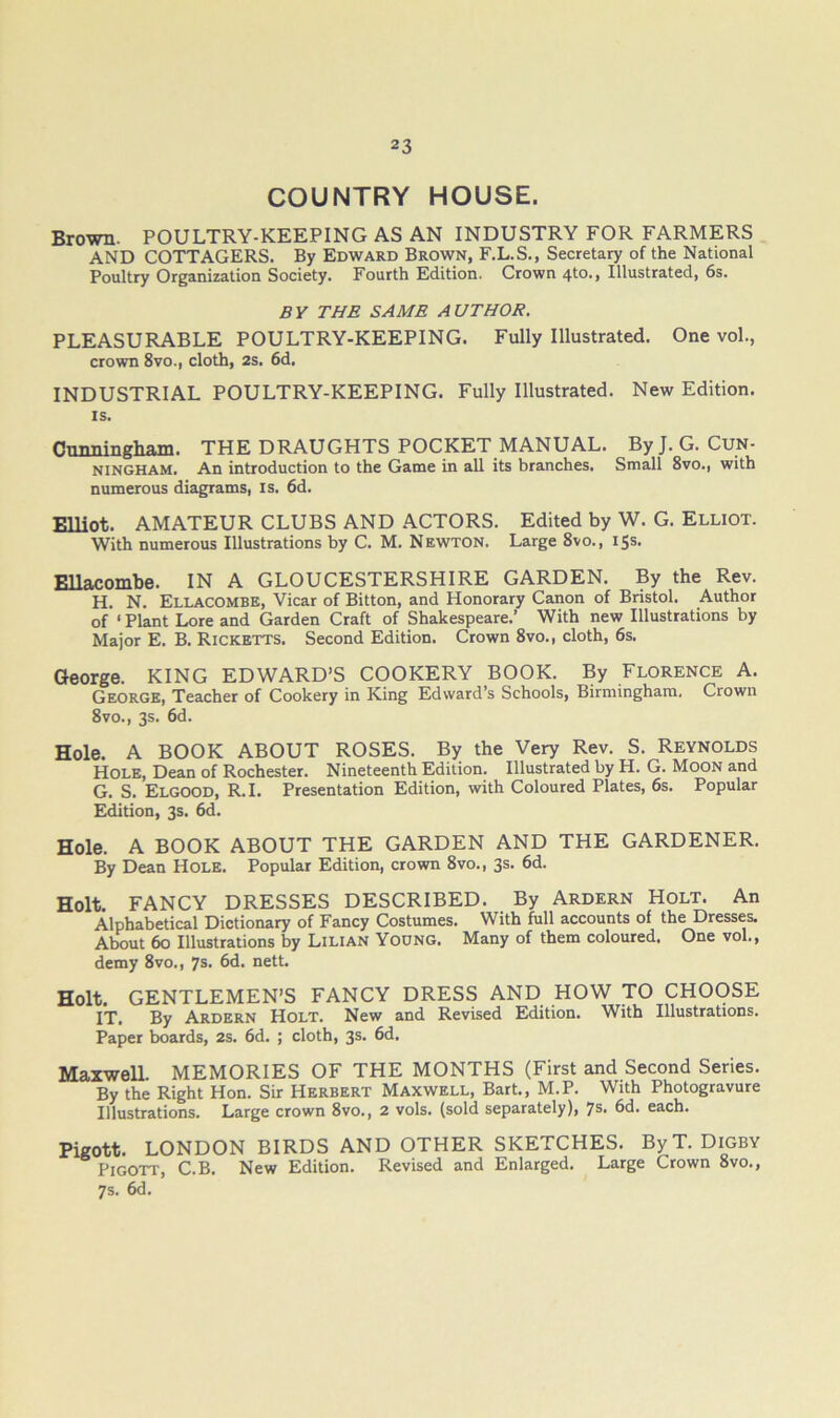 COUNTRY HOUSE. Brown. POULTRY-KEEPING AS AN INDUSTRY FOR FARMERS AND COTTAGERS. By Edward Brown, F.L.S., Secretary of the National Poultry Organization Society. Fourth Edition. Crown 4to., Illustrated, 6s. BY THE SAME AUTHOR. PLEASURABLE POULTRY-KEEPING. Fully Illustrated. One vol., crown 8vo., cloth, 2s. 6d. INDUSTRIAL POULTRY-KEEPING. Fully Illustrated. New Edition. IS. Cunningham. THE DRAUGHTS POCKET MANUAL. By J. G. Cun- ningham. An introduction to the Game in all its branches. Small 8vo., with numerous diagrams, is. 6d. Elliot. AMATEUR CLUBS AND ACTORS. Edited by W. G. Elliot. With numerous Illustrations by C. M. Newton. Large 8vo., 15s. Ellacombe. IN A GLOUCESTERSHIRE GARDEN. By the Rev. H. N. Ellacombe, Vicar of Bitton, and Honorary Canon of Bristol. Author of ‘ Plant Lore and Garden Craft of Shakespeare.’ With new Illustrations by Major E. B. Ricketts. Second Edition. Crown 8vo., cloth, 6s. George. KING EDWARD’S COOKERY BOOK. By Florence A. George, Teacher of Cookery in King Edward’s Schools, Birmingham, Crown 8vo., 3s. 6d. Hole. A BOOK ABOUT ROSES. By the Very Rev. S. Reynolds Hole, Dean of Rochester. Nineteenth Edition. Illustrated by H. G. Moon and G. S. Elgood, R.I. Presentation Edition, with Coloured Plates, 6s. Popular Edition, 3s. 6d. Hole. A BOOK ABOUT THE GARDEN AND THE GARDENER. By Dean Hole. Popular Edition, crown 8vo., 3s. 6d. Holt. FANCY DRESSES DESCRIBED. By Ardern Holt. An Alphabetical Dictionary of Fancy Costumes. With full accounts of the Dresses. About 60 Illustrations by Lilian Young. Many of them coloured. One vol., demy 8vo., 7s. 6d. nett. Holt. GENTLEMEN’S FANCY DRESS AND HOW TO CHOOSE IT, By Ardern Holt. New and Revised Edition. With Illustrations. Paper boards, 2s. 6d. ; cloth, 3s. 6d. Maxwell. MEMORIES OF THE MONTHS (First and Second Series. By the Right Hon. Sir Herbert Maxwell, Bart., M.P. With Photogravure Illustrations. Large crown 8vo., 2 vols. (sold separately), 7®- each. Pigott. LONDON BIRDS AND OTHER SKETCHES. ByT. DiGBY Pigott, C.B. New Edition. Revised and Enlarged. Large Crown 8vo., 7s. 6d.
