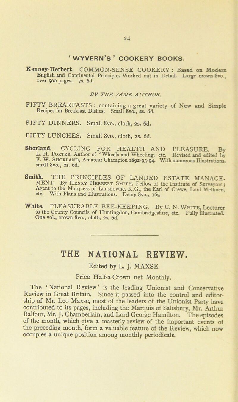 ‘WYVERN’S’ COOKERY BOOKS. Kenney-Herbert. COMMON-SENSE COOKERY : Based on Modem English and Continental Principles Worked out in Detail Large crown 8vo., over 500 pages. 7s. 6d. BY THE SAME AUTHOR. FIFTY BREAKFASTS : containing a great variety of New and Simple Recipes for Breakfast Dishes. Small 8vo., 2s. 6d. FIFTY DINNERS. Small 8vo., cloth, 2s. 6d. FIFTY LUNCHES. Small 8vo., cloth, 2s. 6d. Shorland, CYCLING FOR HEALTH AND PLEASURE. By L. H. Porter, Author of ‘ Wheels and Wheeling,’ etc. Revised and edited by F. W. Shorland, Amateur Champion 1892-03-94. With numerous Illustrations, small 8vo., 2s. 6d. Smith. THE PRINCIPLES OF LANDED ESTATE MANAGE- MENT. By Henry Herbert Smith, Fellow of the Institute of Surveyors; Agent to the Marquess of Lansdowne, K.G., the Earl of Crewe, Lord Methuen, etc. With Flans and Illustrations. Demy 8vo., i6s. White. PLEASURABLE BEE-KEEPING. By C. N. White, Lecturer to the County Councils of Huntingdon, Cambridgeshire, etc. Fully illustrated. One vol., crown 8vo., cloth, 2s. 6d, THE NATIONAL REVIEW. Edited by L. J. MAXSE. Price Half-a-Crown net Monthly. The ‘ National Review ’ is the leading Unionist and Conservative Review in Great Britain. Since it passed into the control and editor- ship of Mr. Leo Maxse, most of the leaders of the Unionist Party have contributed to its pages, including the Marquis of Salisbury, Mr. Arthur Balfour, Mr. J. Chamberlain, and Lord George Hamilton. The episodes of the month, which give a masterly review of the important events of the preceding month, form a valuable feature of the Review, which now occupies a unique position among monthly periodicals.
