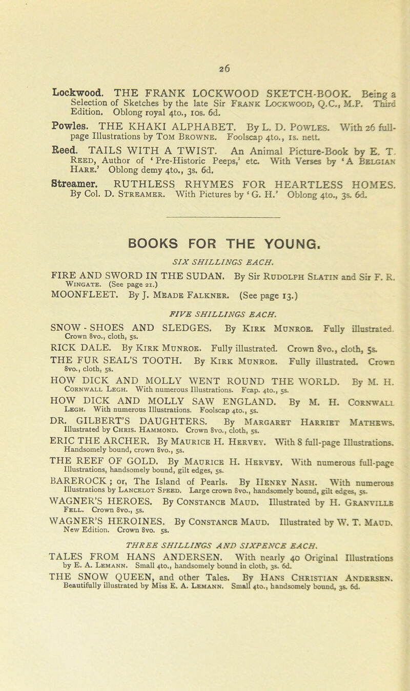 Lockwood. THE FRANK LOCKWOOD SKETCH-BOOK. Being a Selection of Sketches by the late Sir Frank Lockwood, Q.C., M.P. Third Edition. Oblong royal 4to., los. 6d. Powles. THE KHAKI ALPHABET. By L. D. POWLES. With 26 full- page Illustrations by Tom Browne. Foolscap 4to., is. nett. Reed. TAILS WITH A TWIST. An Animal Picture-Book by E. T. Reed, Author of ‘ Pre-Historic Peeps,’ etc. With Verses by ‘ A Belgian Hare.’ Oblong demy 4to., 3s. 6d. Streamer. RUTHLESS RHYMES FOR HEARTLESS HOMES. By Col. D. Streamer. With Pictures by ‘ G. H.’ Oblong 410., 3s. 6d. BOOKS FOR THE YOUNG. SIJC SHILLINGS EACH. FIRE AND SWORD IN THE SUDAN. By Sir Rudolph Slatin and Sir F. R. Wingate. (See page 21.) MOONFLEET. By J. MEade Falkner. (See page 13.) FIVE SHILLINGS EACH. SNOW - SHOES AND SLEDGES. By Kirk Monroe. Fully illustrated. Crown 8vo., cloth, ss. RICK DALE. By Kirk Monroe. Fully illustrated. Crown 8vo., cloth, 5s. THE FUR SEAL’S TOOTH. By Kirk Monroe. Fully illustrated. Crown 8vo., cloth, ss. HOW DICK AND MOLLY WENT ROUND THE WORLD. By M. H. Cornwall Legh. With numerous Illustrations. Fcap. 4to,, 5s. HOW DICK AND MOLLY SAW ENGLAND. By M. H. Cornwall Legh. With numerous Illustrations. Foolscap 4to., 5s. DR. GILBERT’S DAUGHTERS. By Margaret Harriet Mathews. Illustrated by Chris. Hammond. Crown 8vo., cloth, 5s. ERIC THE ARCHER. By Maurice H. Hervey. With 8 full-page Illustrations. Handsomely bound, crown 8vo., ss. THE REEF OF GOLD. By Maurice H. Hervey. With numerous full-page Illustrations, handsomely bound, gilt edges, 5s. BAREROCK; or, The Island of Pearls. By Henry Nash. With numerous Illustrations by Lancelot Speed. Large crown 8vo., handsomely bound, gilt edges, 55. WAGNER’S HEROES. By Constance Maod, Illustrated by H. Granville Fell. Crown 8vo., ss. WAGNER’S HEROINES. By CONSTANCE Maod. Illustrated by W. T. Maod. New Edition. Crown 8vo. ss. THREE SHILLINGS AND SIXPENCE EACH. TALES FROM HANS ANDERSEN. With nearly 40 Original Illustrations by E. A. Lemann. Small 4to., handsomely bound in cloth, 3s. 6d. THE SNOVV QUEEN, and other Tales. By Hans Christian Andersen. Beautifully illustrated by Miss E. A. Lemann. Small 4to., handsomely bound, 3s. 6d-
