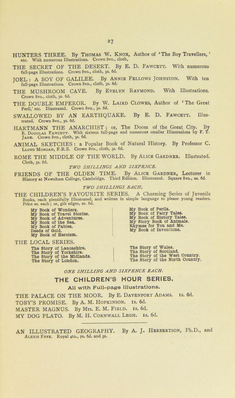 HUNTERS THREE. By Thomas W. Knox, Author of ‘ The Boy Travellers, ’ etc. With namerous Illustrations. Crown 8vo., cloth, THE SECRET OF THE DESERT. By E. D. Fawcbtt. With numerous full-page Illustrations. Crown 8vo., cloth, 3s. 6d. JOEL : A BOY OF GALILEE. By Annib Fbllows Johnston, With ten full-page Illustrations. Crown 8vo., cloth, 3s. 6d. THE MUSHROOM CAVE. By Evelyn Raymond. With Illustrations. Crown 8vo., cloth, 3s. 6d. THE DOUBLE EMPEROR. By W. Laird Clowes, Author of ‘The Great Peril,’etc. Illustrated. Crown 8vo., 3s. 6d. SWALLOWED BY AN EARTHQUAKE. By E, D. Fawcett. Illus- trated. Crown 8vo., 3s. 6d. HARTMANN THE ANARCHIST; or, The Doom of the Great City. By E. Douglas Fawcett. With sixteen full-page and numerous smaller Illustrations by F. T. Jane. Crown 8vo., cloth, 3s. 6d. ANIMAL SKETCHES : a Popular Book of Natural History. By Professor C. Lloyd Morgan, F.R.S. Crown 8vo., cloth, 3s. 6d. ROME THE MIDDLE OF THE WORLD. By Alice Gardner. Illustrated. Cloth, 3s. 6d. TWO SHILLINGS AND SIXPENCE. FRIENDS OF THE OLDEN TIME, By Alice Gardner, Lecturer in History at Newnham College, Cambridge. Third Edition. Illustrated. Square 8vo., as. 6d. TWO SHILLINGS EACH. THE CHILDREN’S FAVOURITE SERIES. A Charming Series of Juvenile Books, each plentifully Illustrated, and written in simple language to please young readers. Price as. each : or, gilt edges, as. 6d. My Book Of Wonders. My Book of Travel Stories. My Book of Adventures. My Book of the Sea. My Book of Fables. Deeds of Gold. My Book of Heroism. THE LOCAL SERIES. The Story of Lancashire. The Story of Yorkshire. The Story of the Midlands. The Story of London. My Book of Perils. My Book of Fairy Tales. My Book of History Tales. My Story Book of Animals. Rhymes for Yon and Me. My Book of Inventions. The Story of Wales. The Story of Scotland. The Story of the West Country. The Story of the North Country. ONE SHILLING AND SIXPENCE EACH. THE CHILDREN’S HOUR SERIES. All with Full-page Illustrations. THE PALACE ON THE MOOR. By E. Davenport Adams, is. 6d. TOBY’S PROMISE. By A. M. Hopkinson, is. 6d. MASTER MAGNUS. By Mrs. E. M. Field, is. 6d. MY DOG PLATO. By M. H. Cornwall Legh. is. 6d, AN ILLUSTRATED GEOGRAPHY. By A. J. Herbertson, Ph.D., and Alexis Frye. Royal 4to., 7s. 6d. and ss.