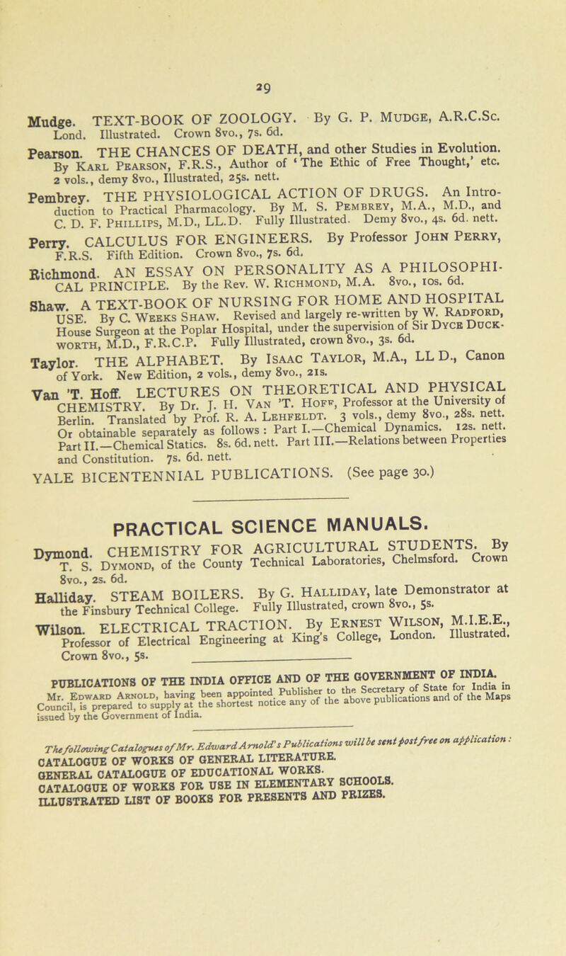 Mudge. TEXT-BOOK OF ZOOLOGY. By G. P. Mudge, A.R.C.Sc. Lond. Illustrated. Crown 8vo., 7s. 6d. Peaxson THE CHANCES OF DEATH, and other Studies in Evolution. By Karl Pearson, F.R.S., Author of ‘The Ethic of Free Thought, etc. 2 vols., demy 8vo., Illustrated, 25s. nett. Pemhrey. THE PHYSIOLOGICAL ACTION OF DRUGS. An Intro- duction to Practical Pharmacology. By M. S. Pem^ey, M.A., M.D., and C. D. F. Phillips, M.D., LL.D. Fully Illustrated. Demy 8vo., 4s. 6d. nett. Perry. CALCULUS FOR ENGINEERS. By Professor John Perry, F.’r.S. Fifth Edition. Crown 8vo., 7s. 6d, Richmond. AN ESSAY ON PERSONALITY AS A PHILOSOPHI- CAL PRINCIPLE. By the Rev. W. Richmond, M.A. 8vo., ios. 6d. Shaw. A TEXT-BOOK OF NURSING FOR HOME AND HC^PITAL USE By C. Weeks Shaw. Revised and largely re-wntten by Raotord, House Surgeon at the Poplar Hospital, under the supervision of Sir Dyce Duck- worth, M.D., F.R.C.P. Fully Illustrated, crown 8vo., 3s. 6d. Taylor. THE ALPHABET. By Isaac Taylor, M.A., LL D., Canon of York. New Edition, 2 vols., demy 8vo., 21s. Van ’T Hoff LECTURES ON THEORETICAL AND PHYSICAL rHFMISTRY By Dr. T. H. Van ’T. Hope, Professor at the University of Sun TTanllktefby R. A. Lehpeldt 3 vols , demy 8vo., 28s nett Or obtainable separately as follows: Parti.—Chemical Dynamics. 12s. nett. Part II.—Chemical Statics. 8s. 6d. nett. Part III.—Relations between Properties and Constitution. 7s. 6d. nett. YALE BICENTENNIAL PUBLICATIONS. (See page 30.) PRACTICAL SCIENCE MANUALS. phfmISTRY for agricultural students. By S. Dymond, of the County Technical Laboratories, Chelmsford. Crown 8vo., 2s. 6d. HaUiday. STEAM BOILERS. By G. Halliday, late Demonstrator at the Finsbury Technical College. Fully Illustrated, crown 8vo., Ss. ■nrnc.«« ft fctriCAL TRACTION. By ERNEST WILSON, M.I.E.E., at King'^s College, London. Illustrated. Crown 8vo., 5s. PUBLICATIONS OF THE INDIA OFFICE AND OF THE GOVEENMEl^ OF INDIA. Mr. Edward Arnold, having been appointed Pubhsher to the Seae^ Council, U prepared to supply at the shortest notice any of the aDove puDiicauu issued by the Government of India. mfoll^ineCatalogueso/Mr. Edward AmoUTs Publications wiUbe sent post free on application .• CATALOGUE OF WORKS OF GENERAL LITERATURE. GENERAL CATALOGUE OF EDUCATIONAL WORKS. CATALOGUE OF WORKS FOR USE IN ELEMENTA^ ILLUSTRATED LIST OF BOOKS FOR PRESENTS AND FRIZES.