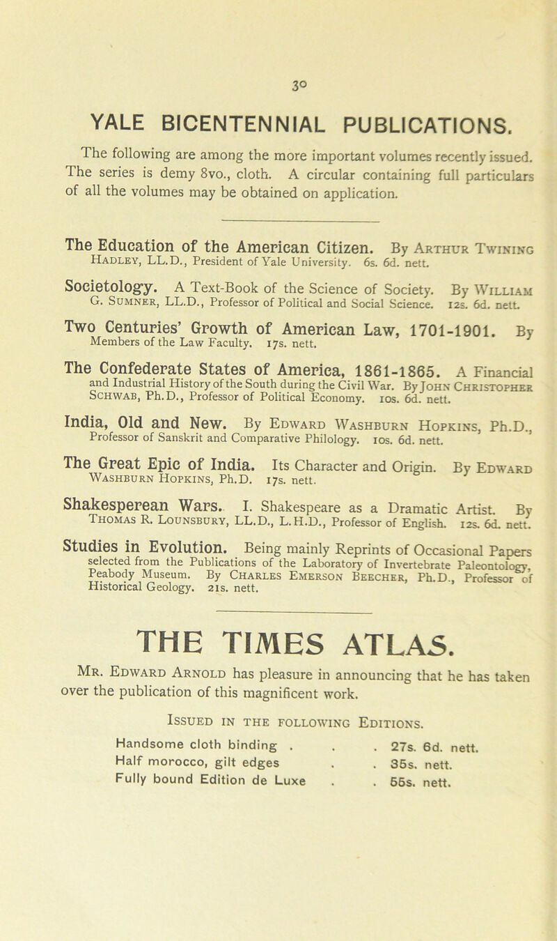 3° YALE BICENTENNIAL PUBLICATIONS. The following are among the more important volumes recently issued. The series is demy 8vo., cloth. A circular containing full particulars of all the volumes may be obtained on application. The Education of the American Citizen. By Arthur Twining Hadley, LL.D., President of Yale University. 6s. 6d. nett. Societologfy. A Text-Book of the Science of Society. By William G. Sumner, LL.D., Professor of Political and Social Science. 12s. 6d. netL Two Centupies’ Growth of American Law, 1701-1901. By Members of the Law Faculty. 17s. nett. The Confederate States of America, 1861-1865. A Financial and Industrial History of the South during the Civil War. By John Christopher Schwab, Ph.D., Professor of Political Economy. los. 6d. nett. India, Old and New. By Edward Washburn Hopkins, Ph.D., Professor of Sanskrit and Comparative Philology. los. 6d. nett. The Great Epic of India. Its Character and Origin. By Edward Washburn Hopkins, Ph.D. 17s. nett. Shakesperean Wars. I. Shakespeare as a Dramatic Artist. By Thomas R. Lounsbury, LL.D., L.H.D., Professor of English. 12s. 6d. nett. Studies in Evolution. Being mainly Reprints of Occasional Papers selected from the Publications of the Laboratory of Invertebrate Paleontol^ Peabody Museum. By Charles Emerson Beecher, Ph.D., Professor of Historical Geology. 21s. nett. Mr. Edward Arnold has pleasure in announcing that he has taken over the publication of this magnificent work. THE TIMES ATLAS. Issued in the following Editions. Handsome cloth binding . Half morocco, gilt edges Fully bound Edition de Luxe . 27s. 6d. nett. . 36s. nett. . 55s. nett.