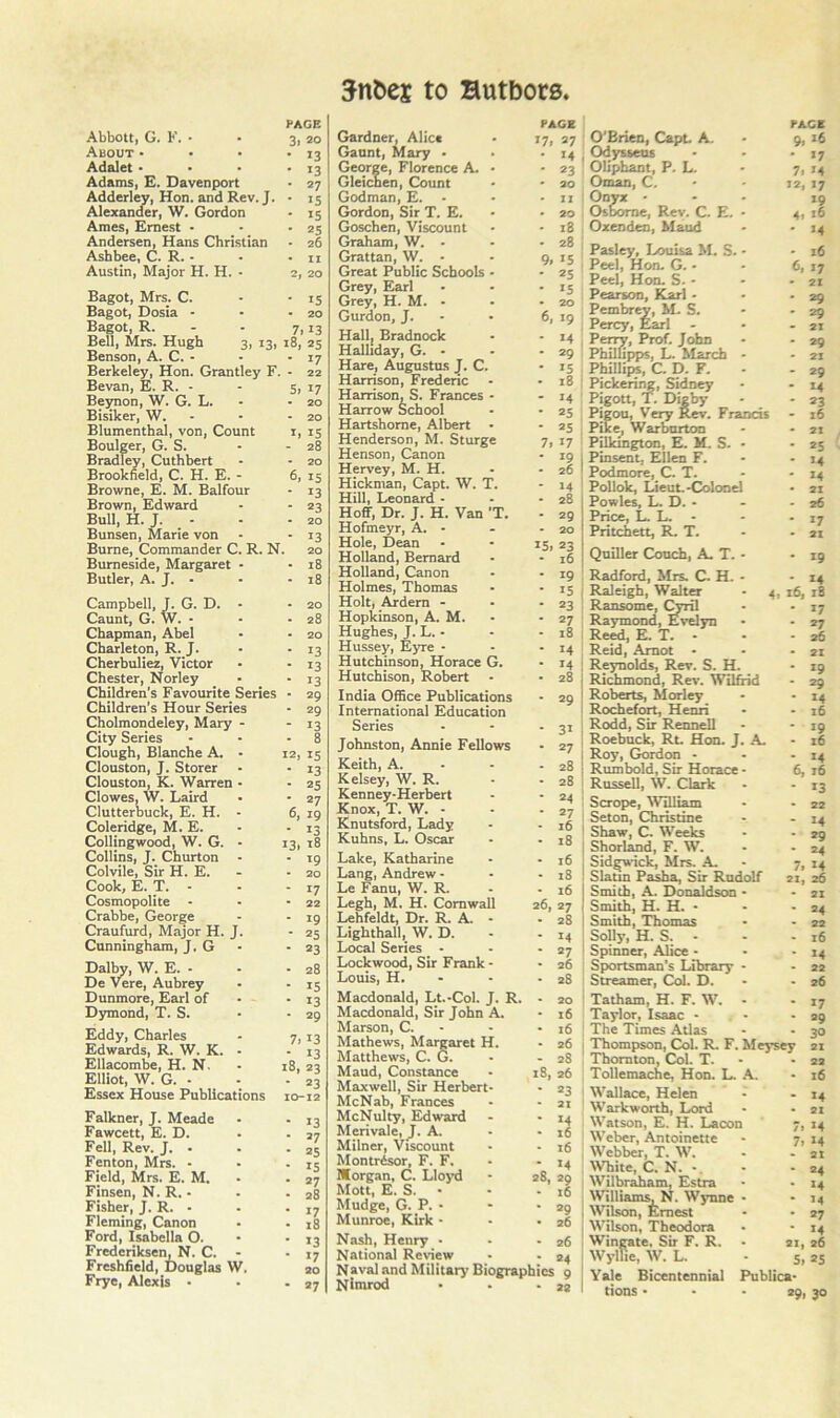 PAGE 3. 20 • 13 • 13 • 27 • IS • 15 • 25 - 26 • II 2, 20 Abbott, G. F. - About • Adalet • Adams, E. Davenport Adderley, Hon. and Rev. J. Alexander, W. Gordon Ames, Ernest • Andersen, Hans Christian Ashbee, C. R. - Austin, Major H. H. • Bagot, Mrs. C. • ■ iS Bagot, Dosia - ■ -20 Bagot, R. - - 7,13 Bell, Mrs. Hugh 3, 13, 18, 25 Benson,A. C. - - • 17 Berkeley, Hon. Grantley F. - 22 Bevan, E. R. - Beynon, W. G. L. Bisiker, W. Blumenthal, von. Count Boulger, G. S. Bradley, Cuthbert Brookfield, C. H. E. - Browne, E. M. Balfour Brown, Edward Bull, H. J. - Bunsen, Marie von Burne, Commander C. R. N. Burneside, Margaret - Butler, A. J. - Campbell, J. G. D. Caunt, G. W. - Chapman, Abel Charleton, R. J. Cherbuliez, Victor Chester, Norley Children’s Favourite Series Children's Hour Series Cholmondeley, Mary City Series Clough, Blanche A. Clouston, J. Storer Clouston, K. Warren Clowes, W. Laird Clutterbuck, E. H. Coleridge, M. E. Collingwood, W. G. Collins, J. Churton Colvile, Sir H. E. Cook, E. T. Cosmopolite - Crabbe, George Craufurd, Major H. J Cunningham, J. G Dalby, W. E. - De Vere, Aubrey Dunmore, Earl of Dymond, T. S. Eddy, Charles Edwards, R. W. K. Ellacombe, H. N. Elliot, W. G. • Essex House Publication Falkner, J. Meade Fawcett, E. D. Fell, Rev. J. - Fenton, Mrs. - Field, Mrs. E. M. Finsen, N. R. • Fisher, J. R. • Fleming, Canon Ford, Isabella O. Frederiksen, N. C. Freshfield, Douglas W Frye, Alexis • 5, 17 - 20 - 20 I, 15 - 28 - 20 6, 15 - 13 - 23 - 20 13 20 18 18 20 28 20 13 13 13 29 • 29 - 13 - 8 12, IS • 13 • 25 - 27 6, 19 - 13 I3i 18 • 19 - 20 - 17 • 22 - 19 • 25 ■ 23 - 28 ■ 15 • 13 - 29 7. 13 - 13 18, 23 ■ 23 10-12 • 13 • 27 - 25 ■ 15 ■ 27 • 28 • 17 • 18 • 13 ■ 17 20 ■ *7 to Hutbors. PAGE Gardner, Alice - 17, 27 Gaunt, Mary ■ • -14 George, Florence A. • -23 Gleichen, Count • • 20 Godman, E. - - - ii Gordon, Sir T. E. • - 20 Goschen, Viscount • - 18 Graham, W. - - -28 Grattan, W. • - 9, 15 Great Public Schools - - 25 Grey, Earl - • -15 Grey, H. M. • • - 20 Gurdon, J. • • 6, 19 Hallj Bradnock • - 14 Halliday, G. - - -29 Hare, Augustus J. C. is Harrison, Frederic - - 18 Harrison, S. Frances - - 14 Harrow School • • 25 Hartshome, Albert • '25 Henderson, M. Sturge 7, 17 Henson, Canon • 19 Hervey, M. H. - • 26 Hickman, Capt. W. T. - 14 Hill, Leonard - - - 28 Hoff, Dr. J. H. Van 'T. - 29 Hofmeyr, A. - - - 20 Hole, Dean - * 15, 23 Holland, Bernard • • 16 Holland, Canon - - 19 Holmes, Thomas - is Holt, Ardem - . -23 Hopidnson, A. M. - - 27 Hughes, J. L. - - . 18 Hussey, Eyre - - - 14 Hutchinson, Horace G. - 14 Hutchison, Robert - ■ 28 India Office Publications - 29 International Education Series - - -31 Johnston, Annie Fellows • 27 Keith, A. • - - 28 Kelsey, W. R. • - 28 Kenney-Herbert • - 24 Knox, T. W. - - - 27 Knutsford, Lady • - 16 Kuhns, L. Oscar • - 18 Lake, Katharine - • 16 Lang, Andrew - • - 18 Le Fanu, W. R. - - 16 Legh, M. H. Cornwall 26, 27 Lehfeldt, Dr. R. A. - - 28 Lighthall, W. D. - - 14 Local Series - • 27 Lockwood, Sir Frank - • 26 Louis, H. - - -28 Macdonald, Lt.-Col. J. R. - 20 Macdonald, Sir John A. • 16 Marson, C. - - • 16 Mathews, Margaret H. - 26 Matthews, C. G. • - 28 Maud, Constance • 18, 26 Maxwell, Sir Herbert- • 23 McNab, Frances - - 21 McNulty, Edward - • 14 Merivale, J. A. - • 16 Milner, Viscount • - 16 Montrdsor, F. F. - - 14 Morgan, C. Lloyd • 28, 29 Mott, E. S. • • - 16 Mudge, G. P. • - • 2g Munroe, Kirk - • -26 Nash, Henry • - - 26 National Review • -24 Naval and Military' Biographies 9 Nimrod - . -22 PACE 9, 16 • 17 7, 14 12, 17 19 4, 16 14 16 6, 17 21 29 29 21 29 29 14 23 16 21 *5 14 14 17 21 19 O'Brien, CapL A. Odysseus Oliphant, P. L. Oman, C. Oon - Osborne, Rev. C. E. Oxenden, Maud Pasley, Louisa M. S. Peel, Hon. G. • Peel, Hon. S. - Pearson, Karl • Pembrey, M. S. . Percy, Earl - , Peny, Prof. John PhilUpps, L. March ; Phillips, C. D. F. : Pickering, Sidney Pigott, T. Digby Pigou, Very Rev. Fn Pike, War burton Pilkington, E. M. S. I Pinsent, Ellen F. Podmore, C. T. ■ Pollok, Lieut.-Colone I Powles, L. D. • . Price, L. L. ! Pritchett, R. T. Qniller Couch, A. T. Radford, Mrs. C. H. Raleigh, Walter Ransome, Cyril Raymond, Evelyn Reed, E. T. • Reid, Amot Reynolds, Rev. S. H. Richmond, Rev. Wilfrid Roberts, Morley Rochefort, Henri Rodd, Sir Rennell i Roebuck, Rt. Hon. J. A, I Roy, Gordon - ' Rumbold, Sir Horace : RusseU, W. Clark I Scrope, ^Villiam ! Seton, Christine ■ Shaw, C. Weeks I Shorl^d, F. W. I Sidgwick, Mrs. A. i Slatm Pasha, Sir Rudolf I Smith, A. Donaldson Smith, H. H. - - -24 I Smith, Thomas - - 22 ' Solly, H. S. - - ■ 16 Spinner, Alice - • - 14 Sportsman's Library - - 22 Streamer, Col. D. - - 26 Tatham, H. F. W. - - 17 Taylor, Isaac - ■ - 99 The Times Atlas - - 30 j Thompson, Col. R. F. Meysey 21 Thornton, Col. T. - -22 Tollemache, Hon. L. A. • 16 I Wallace, Helen • - 14 Warkworth, Lord - • 21 Watson, E. H. Lacon 7, 14 ! Weber, Antoinette - 7, 14 , Webber, T. W. - - 21 White, C. N. • - 24 I Wilbr^am, Estra • - 14 , Williams, N. Wynne • • 14 I Wilson, Ernest - • 27 ; Wilson, Theodora • • 14 Wingate, Sir F. R. • 21, 26 Wylfie, W. L. - 5, 25 Yale Bicentennial Publica- ' tions ■ • - 29, 30 14 4, 16, iB 17 *7 36 21 19 29 14 16 19 16 14 6, 16 13 22 14 29 24 7. 14 21, 26 • 21