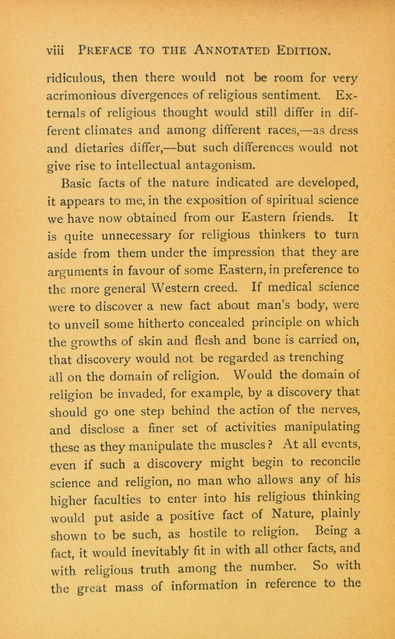 ridiculous, then there would not be room for very acrimonious divergences of religious sentiment. Ex- ternals of religious thought would still differ in dif- ferent climates and among different races,—as dress and dietaries differ,—but such differences would not give rise to intellectual antagonism. Basic facts of the nature indicated are developed, it appears to me, in the exposition of spiritual science we have now obtained from our Eastern friends. It is quite unnecessary for religious thinkers to turn aside from them under the impression that they are arguments in favour of some Eastern, in preference to the more general Western creed. If medical science were to discover a new fact about man’s body, were to unveil some hitherto concealed principle on which the growths of skin and flesh and bone is carried on, that discovery would not be regarded as trenching all on the domain of religion. Would the domain of religion be invaded, for example, by a discovery that should go one step behind the action of the nerves, and disclose a finer set of activities manipulating these as they manipulate the muscles ? At all events, even if such a discovery might begin to reconcile science and religion, no man who allows any of his higher faculties to enter into his religious thinking would put aside a positive fact of Nature, plainly shown to be such, as hostile to religion. Being a fact, it would inevitably fit in with all other facts, and with religious truth among the number. So with the great mass of information in refeience to the