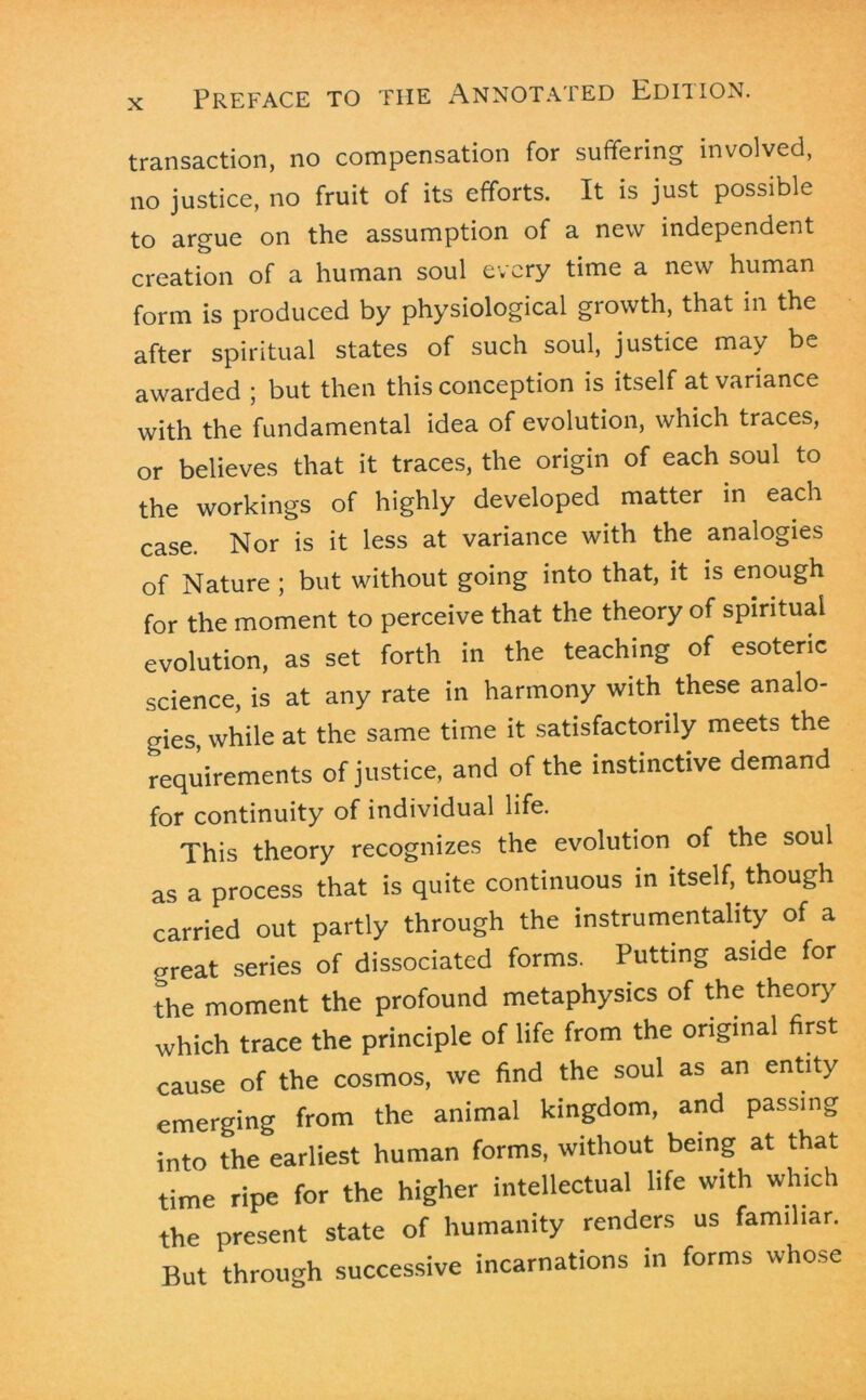 transaction, no compensation for suffering involved, no justice, no fruit of its efforts. It is just possible to argue on the assumption of a new independent creation of a human soul every time a new human form is produced by physiological growth, that in the after spiritual states of such soul, justice may be awarded ; but then this conception is itself at variance with the fundamental idea of evolution, which traces, or believes that it traces, the origin of each soul to the workings of highly developed matter in each case. Nor is it less at variance with the analogies of Nature ; but without going into that, it is enough for the moment to perceive that the theory of spiritual evolution, as set forth in the teaching of esoteric science, is at any rate in harmony with these analo- gies, while at the same time it satisfactorily meets the requirements of justice, and of the instinctive demand for continuity of individual life. This theory recognizes the evolution of the soul as a process that is quite continuous in itself, though carried out partly through the instrumentality of a great series of dissociated forms. Putting aside for the moment the profound metaphysics of the theory which trace the principle of life from the original first cause of the cosmos, we find the soul as an entity emerging from the animal kingdom, and passing into the earliest human forms, without being at that time ripe for the higher intellectual life with which the present state of humanity renders us familiar. But through successive incarnations in forms whose