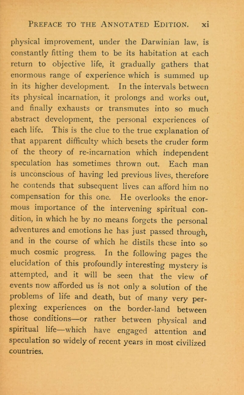 physical improvement, under the Darwinian law, is constantly fitting them to be its habitation at each return to objective life, it gradually gathers that enormous range of experience which is summed up in its higher development. In the intervals between its physical incarnation, it prolongs and works out, and finally exhausts or transmutes into so much abstract development, the personal experiences of each life. This is the clue to the true explanation of that apparent difficulty which besets the cruder form of the theory of re-incarnation which independent speculation has sometimes thrown out. Each man is unconscious of having led previous lives, therefore he contends that subsequent lives can afford him no compensation for this one. He overlooks the enor- mous importance of the intervening spiritual con- dition, in which he by no means forgets the personal adventures and emotions he has just passed through, and in the course of which he distils these into so much cosmic progress. In the following pages the elucidation of this profoundly interesting mystery is attempted, and it will be seen that the view of events now afforded us is not only a solution of the problems of life and death, but of many very per- plexing experiences on the border-land between those conditions—or rather between physical and spiritual life—which have engaged attention and speculation so widely of recent years in most civilized countries.