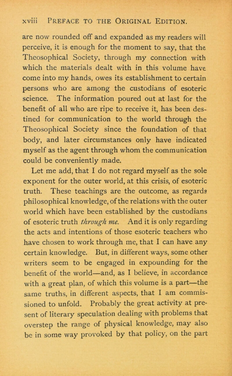 are now rounded off and expanded as my readers will perceive, it is enough for the moment to say, that the Theosophical Society, through my connection with which the materials dealt with in this volume have come into my hands, owes its establishment to certain persons who are among the custodians of esoteric science. The information poured out at last for the benefit of all who are ripe to receive it, has been des- tined for communication to the world through the Theosophical Society since the foundation of that body, and later circumstances only have indicated myself as the agent through whom the communication could be conveniently made. Let me add, that I do not regard myself as the sole exponent for the outer world, at this crisis, of esoteric truth. These teachings are the outcome, as regards philosophical knowledge, of the relations with the outer world which have been established by the custodians of esoteric truth through me. And it is only regarding the acts and intentions of those esoteric teachers who have chosen to work through me, that I can have any certain knowledge. But, in different ways, some other writers seem to be engaged in expounding for the benefit of the world—and, as I believe, in accordance with a great plan, of which this volume is a part—the same truths, in different aspects, that I am commis- sioned to unfold. Probably the great activity at pre- sent of literary speculation dealing with problems that overstep the range of physical knowledge, may also be in some way provoked by that policy, on the part