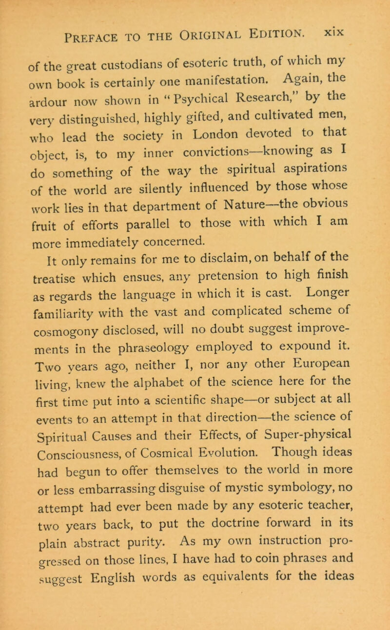 of the great custodians of esoteric truth, of which my own book is certainly one manifestation. Again, the ardour now shown in “ Psychical Research,” by the very distinguished, highly gifted, and cultivated men, who lead the society in London devoted to that object, is, to my inner convictions—knowing as I do something of the way the spiritual aspirations of the world are silently influenced by those whose work lies in that department of Nature—the obvious fruit of efforts parallel to those with which I am more immediately concerned. It only remains for me to disclaim, on behalf of the treatise which ensues, any pretension to high finish as regards the language in which it is cast. Longer familiarity with the vast and complicated scheme of cosmogony disclosed, will no doubt suggest improve- ments in the phraseology employed to expound it. Two years ago, neither I, nor any other European living, knew the alphabet of the science here for the first time put into a scientific shape—or subject at all events to an attempt in that direction—the science of Spiritual Causes and their Effects, of Super-physical Consciousness, of Cosmical Evolution. Though ideas had begun to offer themselves to the world in more or less embarrassing disguise of mystic symbology, no attempt had ever been made by any esoteric teacher, two years back, to put the doctrine forward in its plain abstract purity. As my own instruction pro- gressed on those lines, I have had to coin phrases and suggest English words as equivalents for the ideas