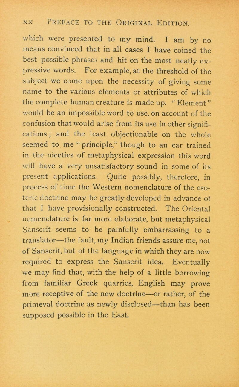 which were presented to my mind. I am by no means convinced that in all cases I have coined the best possible phrases and hit on the most neatly ex- pressive words. For example, at the threshold of the subject we come upon the necessity of giving some name to the various elements or attributes of which the complete human creature is made up. “ Element” would be an impossible word to use, on account of the confusion that would arise from its use in other signifi- cations ; and the least objectionable on the whole seemed to me “ principle,” though to an ear trained in the niceties of metaphysical expression this word will have a very unsatisfactory sound in some of its present applications. Quite possibly, therefore, in process of time the Western nomenclature of the eso- teric doctrine may be greatly developed in advance ot that I have provisionally constructed. The Oriental nomenclature is far more elaborate, but metaphysical Sanscrit seems to be painfully embarrassing to a translator—the fault, my Indian friends assure me, not of Sanscrit, but of the language in which they are now required to express the Sanscrit idea. Eventually we may find that, with the help of a little borrowing from familiar Greek quarries, English may prove more receptive of the new doctrine—or rather, of the primeval doctrine as newly disclosed—than has been supposed possible in the East.