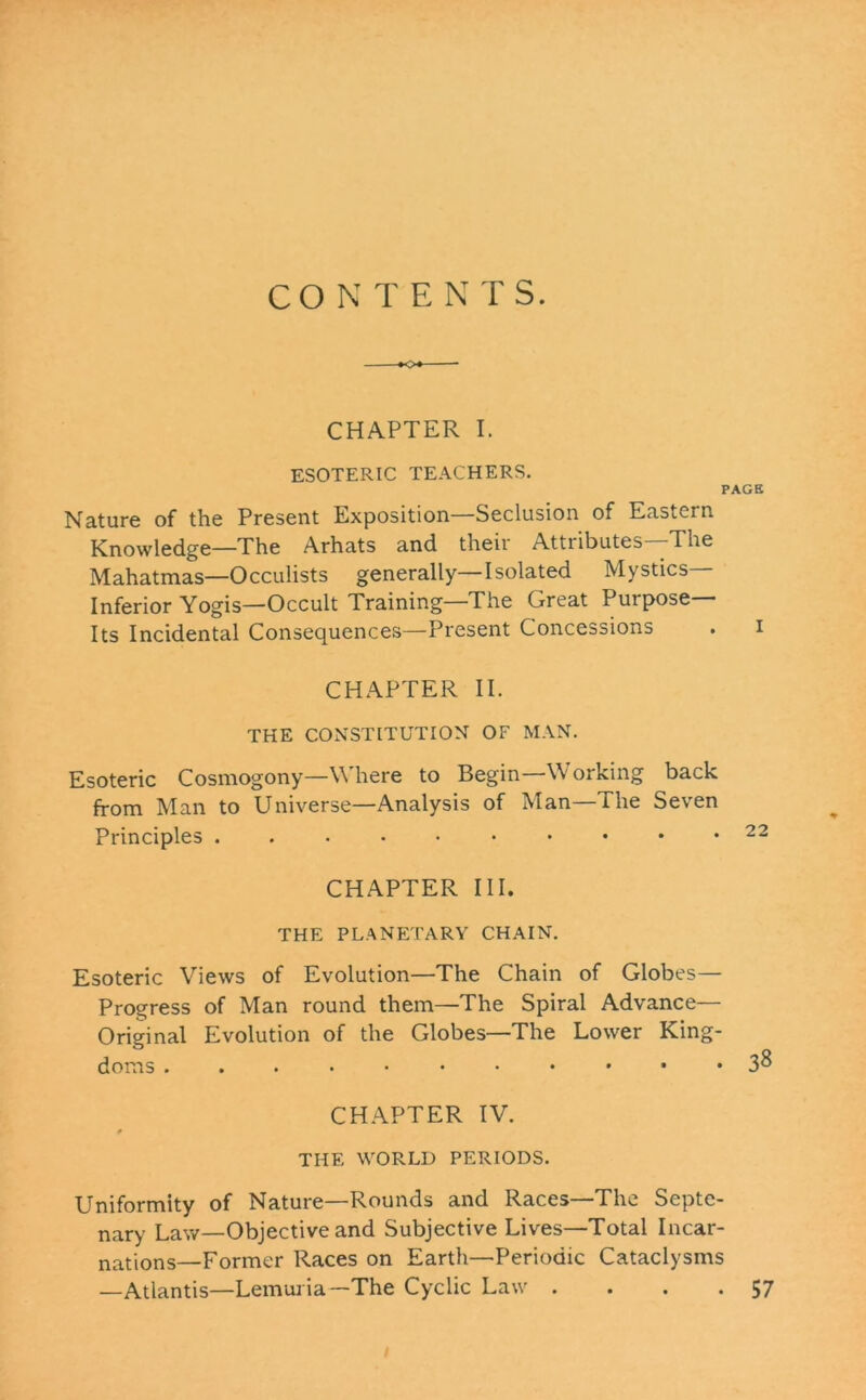 CO N T E N TS. CHAPTER I. ESOTERIC TEACHERS. PAGE Nature of the Present Exposition—Seclusion of Eastern Knowledge—The Arhats and their Attributes—The Mahatmas—Occulists generally—Isolated Mystics— Inferior Yogis—Occult Training—The Great Purpose— Its Incidental Consequences—Present Concessions . i CHAPTER II. THE CONSTITUTION OF MAN. Esoteric Cosmogony—Where to Begin—YV orking back from Man to Universe—Analysis of Man—The Seven Principles ..-••••••• 22 CHAPTER III. THE PLANETARY CHAIN. Esoteric Views of Evolution—The Chain of Globes— Progress of Man round them—The Spiral Advance— Original Evolution of the Globes—The Lower King- doms 38 CHAPTER IV. THE. WORLD PERIODS. Uniformity of Nature—Rounds and Races—The Septe- nary Law—Objective and Subjective Lives—Total Incar- nations—Former Races on Earth—Periodic Cataclysms —Atlantis—Lemuria—The Cyclic Law . . . .57