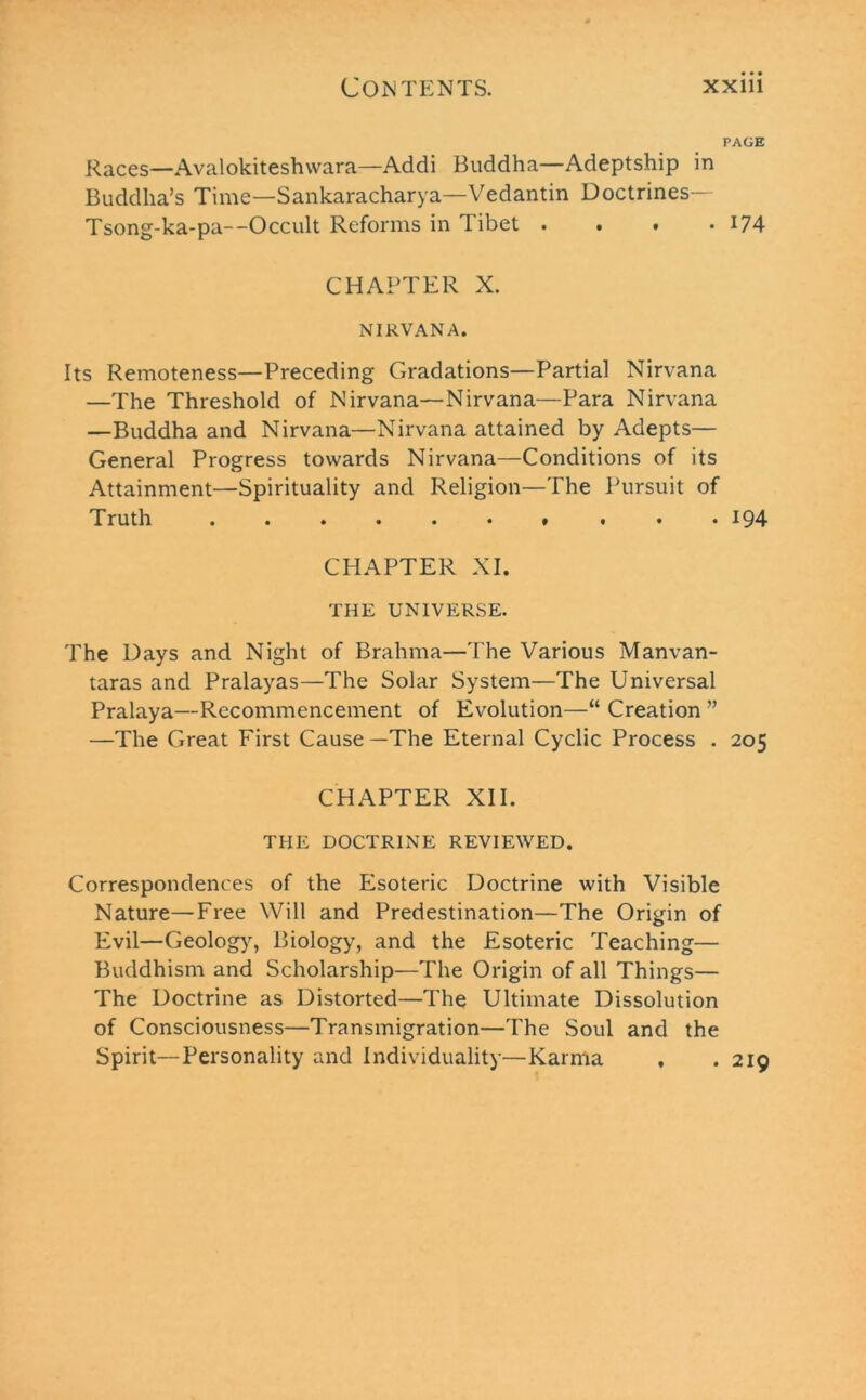 PAGE Races—Avalokiteshwara—Addi Buddha—Adeptship in Buddha’s Time—Sankaracharya—Vedantin Doctrines— Tsong-ka-pa—Occult Reforms in Tibet . . . • 174 CHAPTER X. NIRVANA. Its Remoteness—Preceding Gradations—Partial Nirvana —The Threshold of Nirvana—Nirvana—Para Nirvana —Buddha and Nirvana—Nirvana attained by Adepts— General Progress towards Nirvana—Conditions of its Attainment—Spirituality and Religion—The Pursuit of Truth ......... . 194 CHAPTER XI. THE UNIVERSE. The Days and Night of Brahma—The Various Manvan- taras and Pralayas—The Solar System—The Universal Pralaya—Recommencement of Evolution—“ Creation ” —The Great First Cause—The Eternal Cyclic Process . 205 CHAPTER XII. THE DOCTRINE REVIEWED. Correspondences of the Esoteric Doctrine with Visible Nature—Free Will and Predestination—The Origin of Evil—Geology, Biology, and the Esoteric Teaching— Buddhism and Scholarship—The Origin of all Things— The Doctrine as Distorted—The Ultimate Dissolution of Consciousness—Transmigration—The Soul and the Spirit—Personality and Individuality—Karma , .219