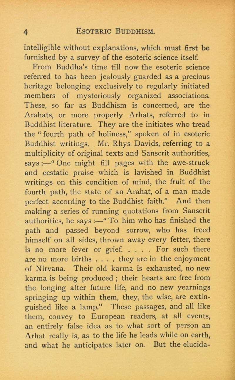 intelligible without explanations, which must first be furnished by a survey of the esoteric science itself. From Buddha’s time till now the esoteric science referred to has been jealously guarded as a precious heritage belonging exclusively to regularly initiated members of mysteriously organized associations. These, so far as Buddhism is concerned, are the Arahats, or more properly Arhats, referred to in Buddhist literature. They are the initiates who tread the “ fourth path of holiness,” spoken of in esoteric Buddhist writings. Mr. Rhys Davids, referring to a multiplicity of original texts and Sanscrit authorities, says :—“ One might fill pages with the awe-struck and ecstatic praise which is lavished in Buddhist writings on this condition of mind, the fruit of the fourth path, the state of an Arahat, of a man made perfect according to the Buddhist faith.” And then making a series of running quotations from Sanscrit authorities, he says :—“To him who has finished the path and passed beyond sorrow, who has freed himself on all sides, thrown away every fetter, there is no more fever or grief. .... For such there are no more births .... they are in the enjoyment of Nirvana. Their old karma is exhausted, no new karma is being produced ; their hearts are free from the longing after future life, and no new yearnings springing up within them, they, the wise, are extin- guished like a lamp.” These passages, and all like them, convey to European readers, at all events, an entirely false idea as to what sort of person an Arhat really is, as to the life he leads while on earth, and what he anticipates later on. But the elucida-