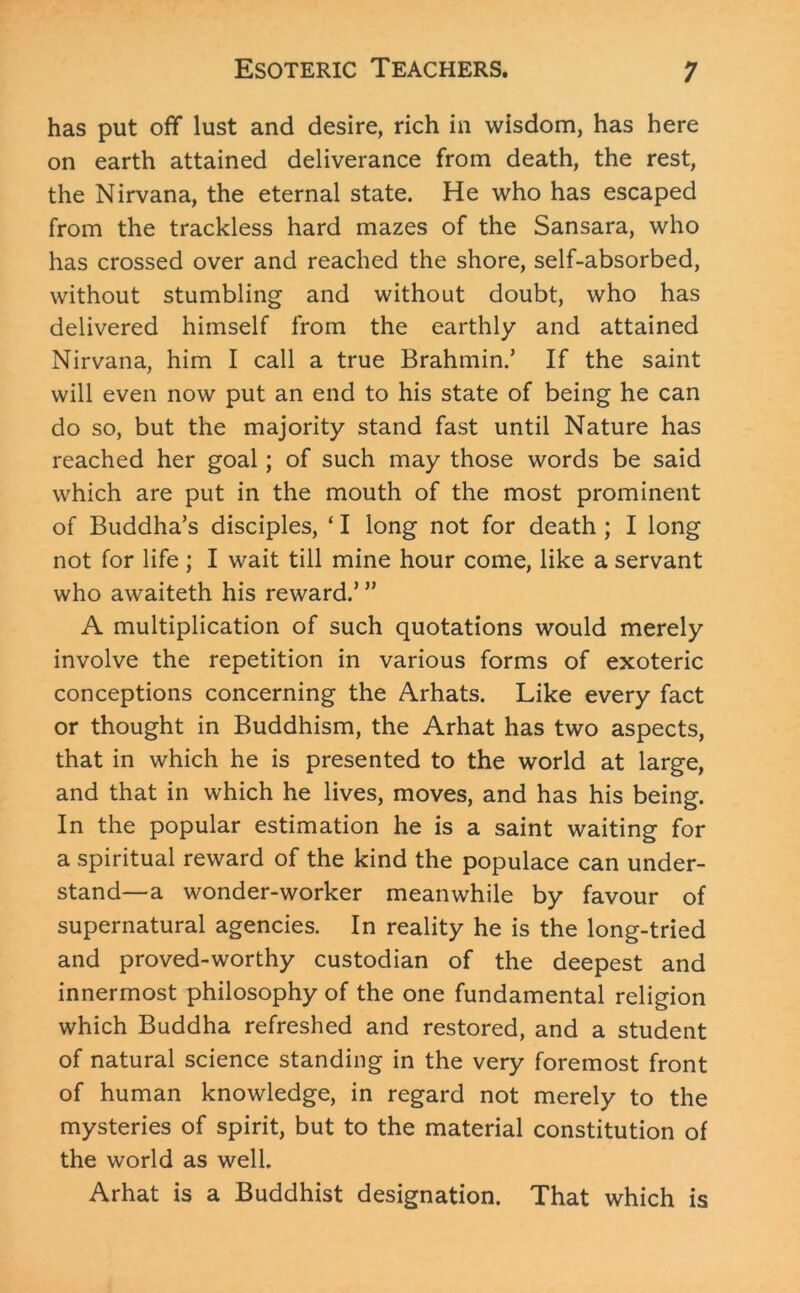 has put off lust and desire, rich in wisdom, has here on earth attained deliverance from death, the rest, the Nirvana, the eternal state. He who has escaped from the trackless hard mazes of the Sansara, who has crossed over and reached the shore, self-absorbed, without stumbling and without doubt, who has delivered himself from the earthly and attained Nirvana, him I call a true Brahmin.’ If the saint will even now put an end to his state of being he can do so, but the majority stand fast until Nature has reached her goal; of such may those words be said which are put in the mouth of the most prominent of Buddha’s disciples, ‘ I long not for death ; I long not for life ; I wait till mine hour come, like a servant who awaiteth his reward.’ ” A multiplication of such quotations would merely involve the repetition in various forms of exoteric conceptions concerning the Arhats. Like every fact or thought in Buddhism, the Arhat has two aspects, that in which he is presented to the world at large, and that in which he lives, moves, and has his being. In the popular estimation he is a saint waiting for a spiritual reward of the kind the populace can under- stand—a wonder-worker meanwhile by favour of supernatural agencies. In reality he is the long-tried and proved-worthy custodian of the deepest and innermost philosophy of the one fundamental religion which Buddha refreshed and restored, and a student of natural science standing in the very foremost front of human knowledge, in regard not merely to the mysteries of spirit, but to the material constitution of the world as well. Arhat is a Buddhist designation. That which is