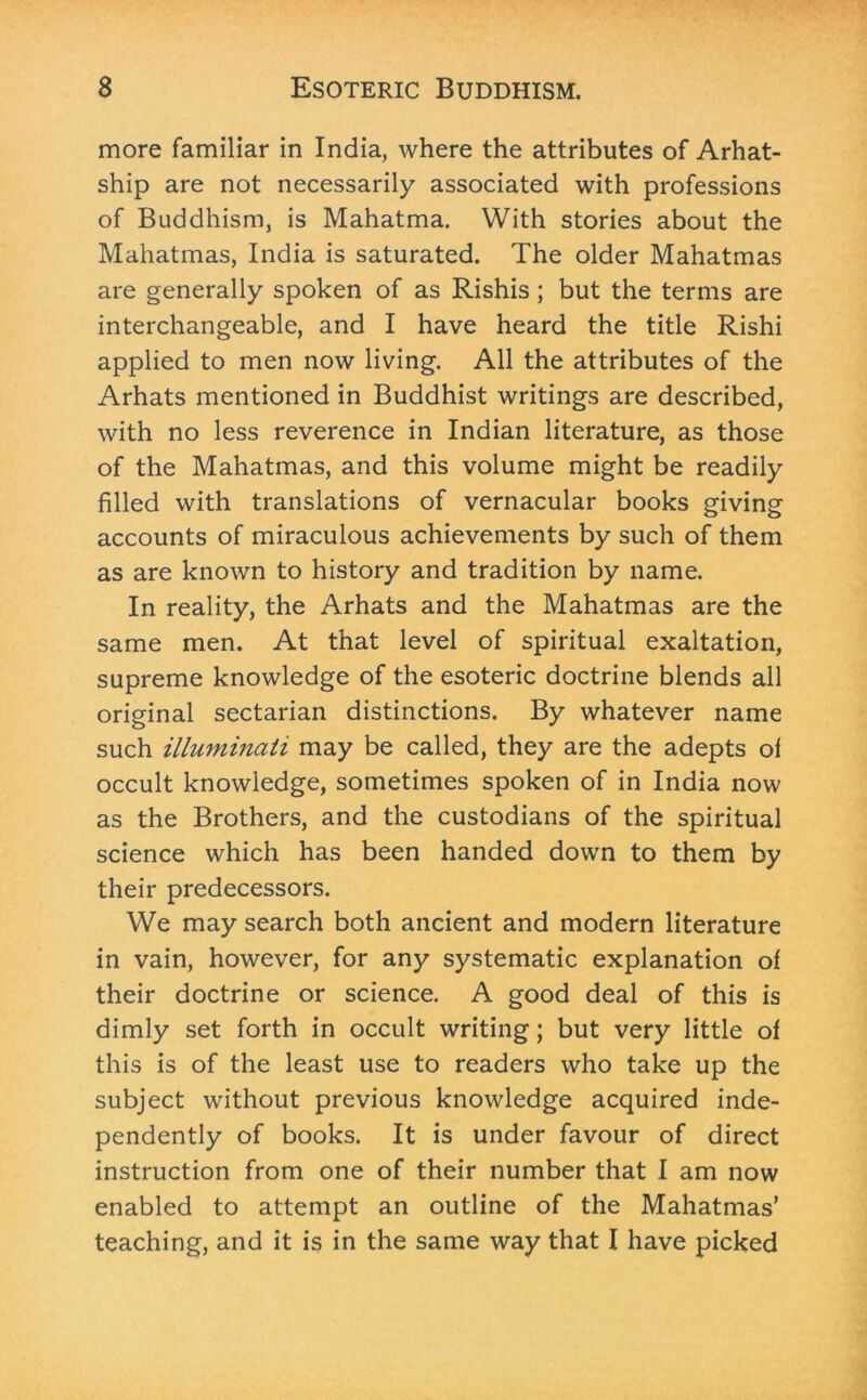 more familiar in India, where the attributes of Arhat- ship are not necessarily associated with professions of Buddhism, is Mahatma. With stories about the Mahatmas, India is saturated. The older Mahatmas are generally spoken of as Rishis; but the terms are interchangeable, and I have heard the title Rishi applied to men now living. All the attributes of the Arhats mentioned in Buddhist writings are described, with no less reverence in Indian literature, as those of the Mahatmas, and this volume might be readily filled with translations of vernacular books giving accounts of miraculous achievements by such of them as are known to history and tradition by name. In reality, the Arhats and the Mahatmas are the same men. At that level of spiritual exaltation, supreme knowledge of the esoteric doctrine blends all original sectarian distinctions. By whatever name such illuminati may be called, they are the adepts of occult knowledge, sometimes spoken of in India now as the Brothers, and the custodians of the spiritual science which has been handed down to them by their predecessors. We may search both ancient and modern literature in vain, however, for any systematic explanation of their doctrine or science. A good deal of this is dimly set forth in occult writing; but very little of this is of the least use to readers who take up the subject without previous knowledge acquired inde- pendently of books. It is under favour of direct instruction from one of their number that I am now enabled to attempt an outline of the Mahatmas’ teaching, and it is in the same way that I have picked