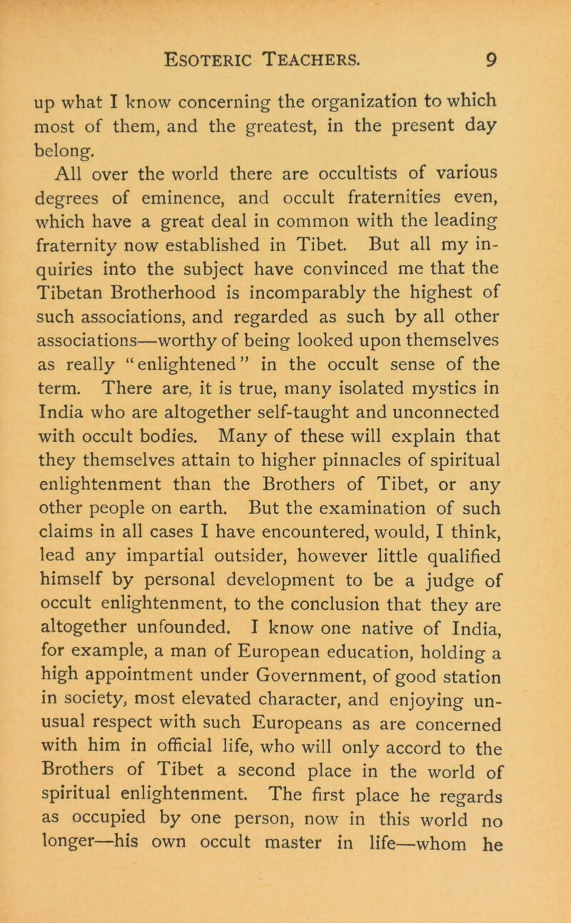 up what I know concerning the organization to which most of them, and the greatest, in the present day belong. All over the world there are occultists of various degrees of eminence, and occult fraternities even, which have a great deal in common with the leading fraternity now established in Tibet. But all my in- quiries into the subject have convinced me that the Tibetan Brotherhood is incomparably the highest of such associations, and regarded as such by all other associations—worthy of being looked upon themselves as really “ enlightened ” in the occult sense of the term. There are, it is true, many isolated mystics in India who are altogether self-taught and unconnected with occult bodies. Many of these will explain that they themselves attain to higher pinnacles of spiritual enlightenment than the Brothers of Tibet, or any other people on earth. But the examination of such claims in all cases I have encountered, would, I think, lead any impartial outsider, however little qualified himself by personal development to be a judge of occult enlightenment, to the conclusion that they are altogether unfounded. I know one native of India, for example, a man of European education, holding a high appointment under Government, of good station in society, most elevated character, and enjoying un- usual respect with such Europeans as are concerned with him in official life, who will only accord to the Brothers of Tibet a second place in the world of spiritual enlightenment. The first place he regards as occupied by one person, now in this world no longer—his own occult master in life—whom he