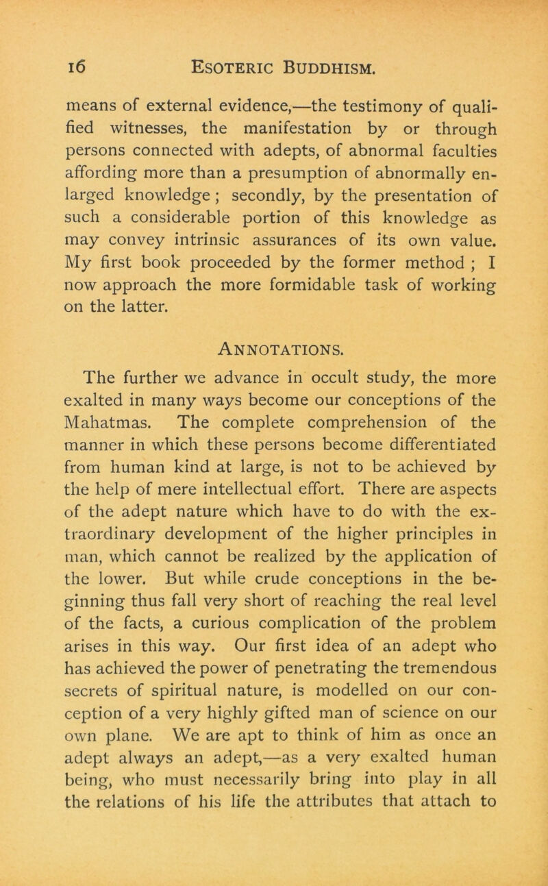 means of external evidence,—the testimony of quali- fied witnesses, the manifestation by or through persons connected with adepts, of abnormal faculties affording more than a presumption of abnormally en- larged knowledge ; secondly, by the presentation of such a considerable portion of this knowledge as may convey intrinsic assurances of its own value. My first book proceeded by the former method ; I now approach the more formidable task of working on the latter. Annotations. The further we advance in occult study, the more exalted in many ways become our conceptions of the Mahatmas. The complete comprehension of the manner in which these persons become differentiated from human kind at large, is not to be achieved by the help of mere intellectual effort. There are aspects of the adept nature which have to do with the ex- traordinary development of the higher principles in man, which cannot be realized by the application of the lower. But while crude conceptions in the be- ginning thus fall very short of reaching the real level of the facts, a curious complication of the problem arises in this way. Our first idea of an adept who has achieved the power of penetrating the tremendous secrets of spiritual nature, is modelled on our con- ception of a very highly gifted man of science on our own plane. We are apt to think of him as once an adept always an adept,—as a very exalted human being, who must necessarily bring into play in all the relations of his life the attributes that attach to