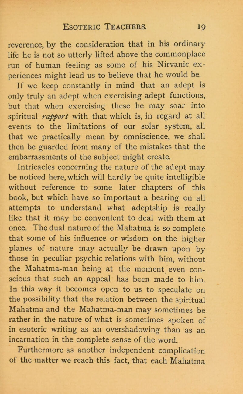 reverence, by the consideration that in his ordinary life he is not so utterly lifted above the commonplace run of human feeling as some of his Nirvanic ex- periences might lead us to believe that he would be. If we keep constantly in mind that an adept is only truly an adept when exercising adept functions, but that when exercising these he may soar into spiritual rapport with that which is, in regard at all events to the limitations of our solar system, all that we practically mean by omniscience, we shall then be guarded from many of the mistakes that the embarrassments of the subject might create. Intricacies concerning the nature of the adept may be noticed here, which will hardly be quite intelligible without reference to some later chapters of this book, but which have so important a bearing on all attempts to understand what adeptship is really like that it may be convenient to deal with them at once. The dual nature of the Mahatma is so complete that some of his influence or wisdom on the higher planes of nature may actually be drawn upon by those in peculiar psychic relations with him, without the Mahatma-man being at the moment even con- scious that such an appeal has been made to him. In this way it becomes open to us to speculate on the possibility that the relation between the spiritual Mahatma and the Mahatma-man may sometimes be rather in the nature of what is sometimes spoken of in esoteric writing as an overshadowing than as an incarnation in the complete sense of the word. Furthermore as another independent complication of the matter we reach this fact, that each Mahatma