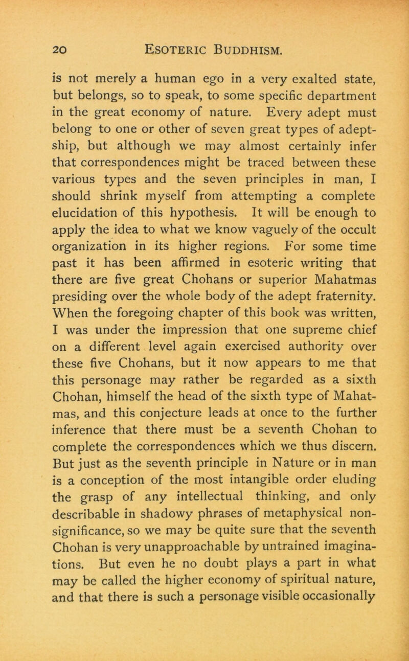 is not merely a human ego in a very exalted state, but belongs, so to speak, to some specific department in the great economy of nature. Every adept must belong to one or other of seven great types of adept- ship, but although we may almost certainly infer that correspondences might be traced between these various types and the seven principles in man, I should shrink myself from attempting a complete elucidation of this hypothesis. It will be enough to apply the idea to what we know vaguely of the occult organization in its higher regions. For some time past it has been affirmed in esoteric writing that there are five great Chohans or superior Mahatmas presiding over the whole body of the adept fraternity. When the foregoing chapter of this book was written, I was under the impression that one supreme chief on a different level again exercised authority over these five Chohans, but it now appears to me that this personage may rather be regarded as a sixth Chohan, himself the head of the sixth type of Mahat- mas, and this conjecture leads at once to the further inference that there must be a seventh Chohan to complete the correspondences which we thus discern. But just as the seventh principle in Nature or in man is a conception of the most intangible order eluding the grasp of any intellectual thinking, and only describable in shadowy phrases of metaphysical non- significance, so we may be quite sure that the seventh Chohan is very unapproachable by untrained imagina- tions. But even he no doubt plays a part in what may be called the higher economy of spiritual nature, and that there is such a personage visible occasionally