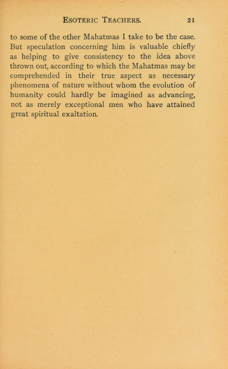 to some of the other Mahatmas I take to be the case. But speculation concerning him is valuable chiefly as helping to give consistency to the idea above thrown out, according to which the Mahatmas may be comprehended in their true aspect as necessary phenomena of nature without whom the evolution of humanity could hardly be imagined as advancing, not as merely exceptional men who have attained great spiritual exaltation.