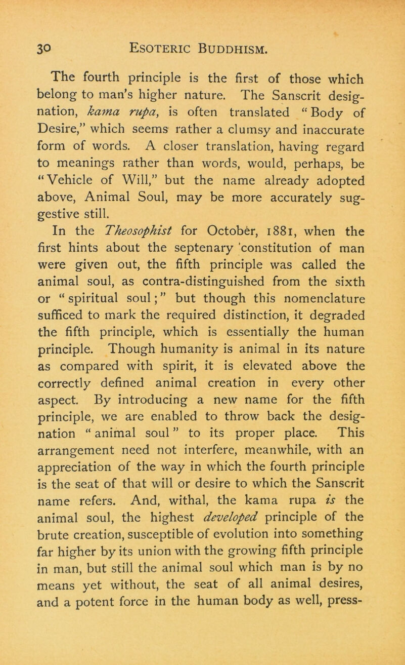 The fourth principle is the first of those which belong to man’s higher nature. The Sanscrit desig- nation, kcima rupa, is often translated “ Body of Desire,” which seems rather a clumsy and inaccurate form of words. A closer translation, having regard to meanings rather than words, would, perhaps, be “Vehicle of Will,” but the name already adopted above, Animal Soul, may be more accurately sug- gestive still. In the Theosophist for October, 1881, when the first hints about the septenary ‘constitution of man were given out, the fifth principle was called the animal soul, as contra-distinguished from the sixth or “ spiritual soul; ” but though this nomenclature sufficed to mark the required distinction, it degraded the fifth principle, which is essentially the human principle. Though humanity is animal in its nature as compared with spirit, it is elevated above the correctly defined animal creation in every other aspect. By introducing a new name for the fifth principle, we are enabled to throw back the desig- nation “ animal soul ” to its proper place. This arrangement need not interfere, meanwhile, with an appreciation of the way in which the fourth principle is the seat of that will or desire to which the Sanscrit name refers. And, withal, the kama rupa is the animal soul, the highest developed principle of the brute creation, susceptible of evolution into something far higher by its union with the growing fifth principle in man, but still the animal soul which man is by no means yet without, the seat of all animal desires, and a potent force in the human body as well, press-