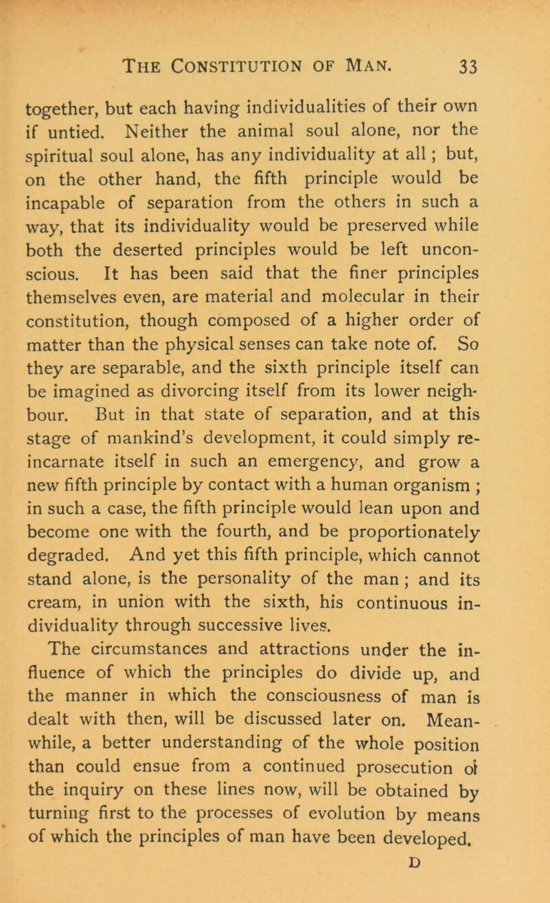 together, but each having individualities of their own if untied. Neither the animal soul alone, nor the spiritual soul alone, has any individuality at all; but, on the other hand, the fifth principle would be incapable of separation from the others in such a way, that its individuality would be preserved while both the deserted principles would be left uncon- scious. It has been said that the finer principles themselves even, are material and molecular in their constitution, though composed of a higher order of matter than the physical senses can take note of. So they are separable, and the sixth principle itself can be imagined as divorcing itself from its lower neigh- bour. But in that state of separation, and at this stage of mankind’s development, it could simply re- incarnate itself in such an emergency, and grow a new fifth principle by contact with a human organism ; in such a case, the fifth principle would lean upon and become one with the fourth, and be proportionately degraded. And yet this fifth principle, which cannot stand alone, is the personality of the man ; and its cream, in union with the sixth, his continuous in- dividuality through successive lives. The circumstances and attractions under the in- fluence of which the principles do divide up, and the manner in which the consciousness of man is dealt with then, will be discussed later on. Mean- while, a better understanding of the whole position than could ensue from a continued prosecution oi the inquiry on these lines now, will be obtained by turning first to the processes of evolution by means of which the principles of man have been developed. D