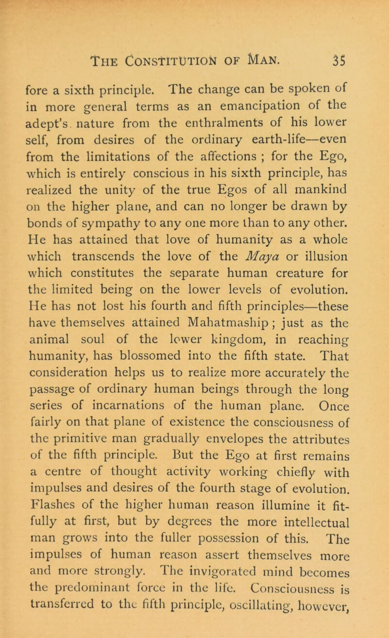 fore a sixth principle. The change can be spoken of in more general terms as an emancipation of the adept’s, nature from the enthralments of his lower self, from desires of the ordinary earth-life—even from the limitations of the affections ; for the Ego, which is entirely conscious in his sixth principle, has realized the unity of the true Egos of all mankind on the higher plane, and can no longer be drawn by bonds of sympathy to any one more than to any other. He has attained that love of humanity as a whole which transcends the love of the Maya or illusion which constitutes the separate human creature for the limited being on the lower levels of evolution. He has not lost his fourth and fifth principles—these have themselves attained Mahatmaship; just as the animal soul of the lower kingdom, in reaching humanity, has blossomed into the fifth state. That consideration helps us to realize more accurately the passage of ordinary human beings through the long series of incarnations of the human plane. Once fairly on that plane of existence the consciousness of the primitive man gradually envelopes the attributes of the fifth principle. But the Ego at first remains a centre of thought activity working chiefly with impulses and desires of the fourth stage of evolution. Flashes of the higher human reason illumine it fit- fully at first, but by degrees the more intellectual man grows into the fuller possession of this. The impulses of human reason assert themselves more and more strongly. The invigorated mind becomes the predominant force in the life. Consciousness is transferred to the fifth principle, oscillating, however,