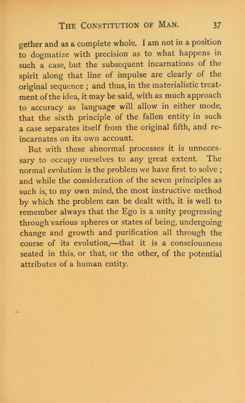 gether and as a complete whole. I am not in a position to dogmatize with precision as to what happens in such a case, but the subsequent incarnations of the spirit along that line of impulse are clearly of the original sequence ; and thus, in the materialistic treat- ment of the idea, it may be said, with as much approach to accuracy as language will allow in either mode, that the sixth principle of the fallen entity in such a case separates itself from the original fifth, and re- incarnates on its own account. But with these abnormal processes it is unneces- sary to occupy ourselves to any great extent. The normal evolution is the problem we have first to solve ; and while the consideration of the seven principles as such is, to my own mind, the most instructive method by which the problem can be dealt with, it is well to remember always that the Ego is a unity progressing through various spheres or states of being, undergoing change and growth and purification all through the course of its evolution,—that it is a consciousness seated in this, or that, or the other, of the potential attributes of a human entity.