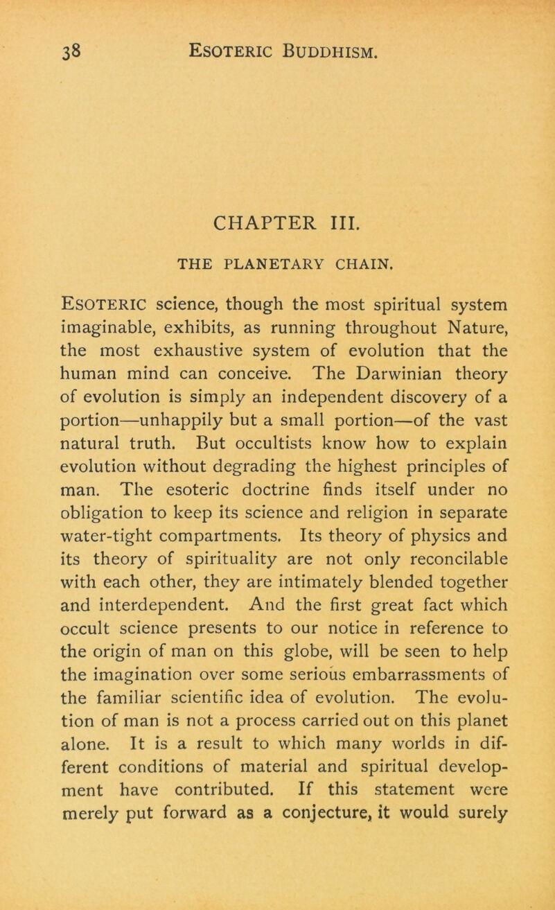 CHAPTER III. THE PLANETARY CHAIN. ESOTERIC science, though the most spiritual system imaginable, exhibits, as running throughout Nature, the most exhaustive system of evolution that the human mind can conceive. The Darwinian theory of evolution is simply an independent discovery of a portion—unhappily but a small portion—of the vast natural truth. But occultists know how to explain evolution without degrading the highest principles of man. The esoteric doctrine finds itself under no obligation to keep its science and religion in separate water-tight compartments. Its theory of physics and its theory of spirituality are not only reconcilable with each other, they are intimately blended together and interdependent. And the first great fact which occult science presents to our notice in reference to the origin of man on this globe, will be seen to help the imagination over some serious embarrassments of the familiar scientific idea of evolution. The evolu- tion of man is not a process carried out on this planet alone. It is a result to which many worlds in dif- ferent conditions of material and spiritual develop- ment have contributed. If this statement were merely put forward as a conjecture, it would surely