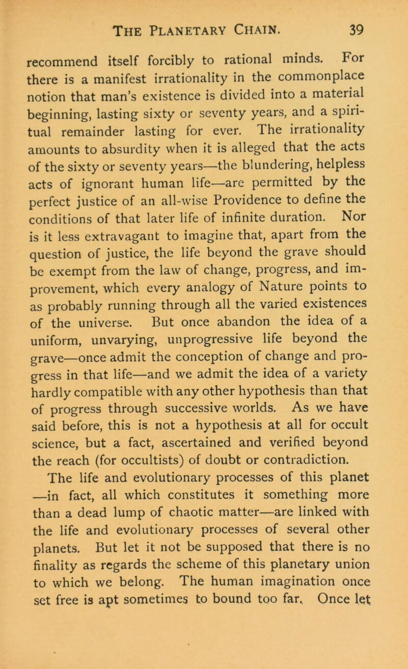 recommend itself forcibly to rational minds. For there is a manifest irrationality in the commonplace notion that man’s existence is divided into a material beginning, lasting sixty or seventy years, and a spiri- tual remainder lasting for ever. The irrationality amounts to absurdity when it is alleged that the acts of the sixty or seventy years—the blundering, helpless acts of ignorant human life—are permitted by the perfect justice of an all-wise Providence to define the conditions of that later life of infinite duration. Nor is it less extravagant to imagine that, apart from the question of justice, the life beyond the grave should be exempt from the law of change, progress, and im- provement, which every analogy of Nature points to as probably running through all the varied existences of the universe. But once abandon the idea of a uniform, unvarying, unprogressive life beyond the grave—once admit the conception of change and pro- gress in that life—and we admit the idea of a variety hardly compatible with any other hypothesis than that of progress through successive worlds. As we have said before, this is not a hypothesis at all for occult science, but a fact, ascertained and verified beyond the reach (for occultists) of doubt or contradiction. The life and evolutionary processes of this planet —in fact, all which constitutes it something more than a dead lump of chaotic matter—are linked with the life and evolutionary processes of several other planets. But let it not be supposed that there is no finality as regards the scheme of this planetary union to which we belong. The human imagination once set free is apt sometimes to bound too far. Once let