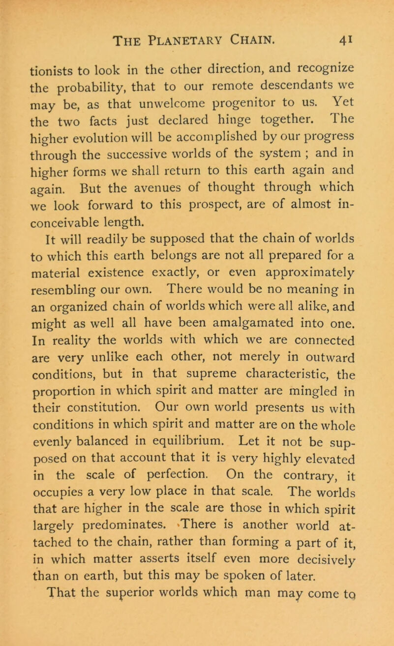 tionists to look in the other direction, and recognize the probability, that to our remote descendants we may be, as that unwelcome progenitor to us. Yet the two facts just declared hinge together. The higher evolution will be accomplished by our progress through the successive worlds of the system ; and in higher forms we shall return to this earth again and again. But the avenues of thought through which we look forward to this prospect, are of almost in- conceivable length. It will readily be supposed that the chain of worlds to which this earth belongs are not all prepared for a material existence exactly, or even approximately resembling our own. There would be no meaning in an organized chain of worlds which were all alike, and might as well all have been amalgamated into one. In reality the worlds with which we are connected are very unlike each other, not merely in outward conditions, but in that supreme characteristic, the proportion in which spirit and matter are mingled in their constitution. Our own world presents us with conditions in which spirit and matter are on the whole evenly balanced in equilibrium. Let it not be sup- posed on that account that it is very highly elevated in the scale of perfection. On the contrary, it occupies a very low place in that scale. The worlds that are higher in the scale are those in which spirit largely predominates. *There is another world at- tached to the chain, rather than forming a part of it, in which matter asserts itself even more decisively than on earth, but this may be spoken of later. That the superior worlds which man may come to