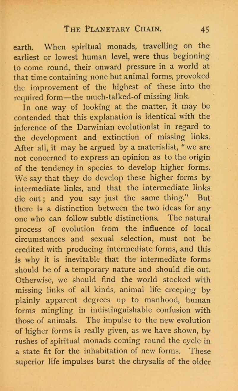 earth. When spiritual monads, travelling on the earliest or lowest human level, were thus beginning to come round, their onward pressure in a world at that time containing none but animal forms, provoked the improvement of the highest of these into the required form—the much-talked-of missing link. In one way of looking at the matter, it may be contended that this explanation is identical with the inference of the Darwinian evolutionist in regard to the development and extinction of missing links. After all, it may be argued by a materialist, “we are not concerned to express an opinion as to the origin of the tendency in species to develop higher forms. We say that they do develop these higher forms by intermediate links, and that the intermediate links die out; and you say just the same thing.” But there is a distinction between the two ideas for any one who can follow subtle distinctions. The natural process of evolution from the influence of local circumstances and sexual selection, must not be credited with producing intermediate forms, and this is why it is inevitable that the intermediate forms should be of a temporary nature and should die out. Otherwise, we should find the world stocked with missing links of all kinds, animal life creeping by plainly apparent degrees up to manhood, human forms mingling in indistinguishable confusion with those of animals. The impulse to the new evolution of higher forms is really given, as we have shown, by rushes of spiritual monads coming round the cycle in a state fit for the inhabitation of new forms. These superior life impulses burst the chrysalis of the older