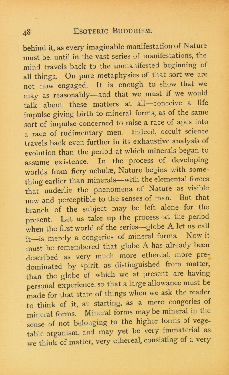 behind it, as every imaginable manifestation of Nature must be, until in the vast series of manifestations, the mind travels back to the unmanifested beginning of all things. On pure metaphysics of that sort we are not now engaged. It is enough to show that we may as reasonably—and that we must if we would talk about these matters at all—conceive a life impulse giving birth to mineral forms, as of the same sort of impulse concerned to raise a race of apes into a race of rudimentary men. indeed, occult science travels back even further in its exhaustive analysis of evolution than the period at which minerals began to assume existence. In the process of developing worlds from fiery nebulae, Nature begins with some- thing earlier than minerals—with the elemental forces that underlie the phenomena of Nature as visible now and perceptible to the senses of man. But that branch of the subject may be left alone for the present. Let us take up the process at the period when the first world of the series—globe A let us call jt is merely a congeries of mineral forms. Now it must be remembered that globe A has already been described as very much more etheieal, more pre- dominated by spirit, as distinguished from matter, than the globe of which we at present are having personal experience, so that a large allowance must be made for that state of things when we ask the reader to think of it, at starting, as a mere congeries of mineral forms. Mineral forms maybe mineral in the sense of not belonging to the higher forms of vege- table organism, and may yet be very immaterial as we think of matter, very ethereal, consisting of a very