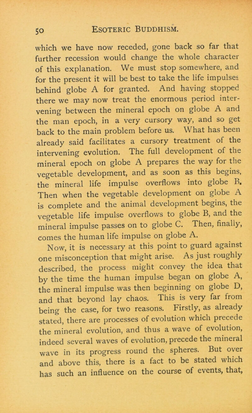 which we have now receded, gone back so far that further recession would change the whole character of this explanation. We must stop somewhere, and for the present it will be best to take the life impulses behind globe A for granted. And having stopped there we may now treat the enormous period inter- vening between the mineral epoch on globe A and the man epoch, in a very cursory way, and so get back to the main problem before us. What has been already said facilitates a cursory treatment of the intervening evolution. The full development of tne mineral epoch on globe A prepares the way for the vegetable development, and as soon as this begins, the mineral life impulse overflows into globe B« Then when the vegetable development on globe A is complete and the animal development begins, the vegetable life impulse overflows to globe B, and the mineral impulse passes on to globe C. Then, finally, comes the human life impulse on globe A. Now, it is necessary at this point to guard against one misconception that might arise. As just roughly described, the process might convey the idea that by the time the human impulse began on globe A, the mineral impulse was then beginning on globe D, and that beyond lay chaos. This is very far from being the case, for two reasons. Firstly, as already stated, there are processes of evolution which precede the mineral evolution, and thus a wave of evolution, indeed several waves of evolution, precede the mineral wave in its progress round the spheres. But over and above this, there is a fact to be stated which has such an influence on the course of events, that,