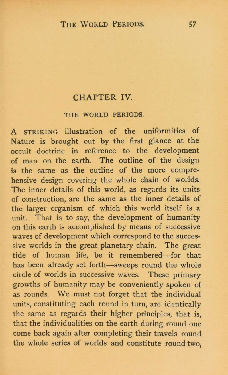 CHAPTER IV. THE WORLD PERIODS. A STRIKING illustration of the uniformities of Nature is brought out by the first glance at the occult doctrine in reference to the development of man on the earth. The outline of the design is the same as the outline of the more compre- hensive design covering the whole chain of worlds. The inner details of this world, as regards its units of construction, are the same as the inner details of the larger organism of which this world itself is a unit. That is to say, the development of humanity on this earth is accomplished by means of successive waves of development which correspond to the succes- sive worlds in the great planetary chain. The great tide of human life, be it remembered—for that has been already set forth—sweeps round the whole circle of worlds in successive waves. These primary growths of humanity may be conveniently spoken of as rounds. We must not forget that the individual units, constituting each round in turn, are identically the same as regards their higher principles, that is, that the individualities on the earth during round one come back again after completing their travels round the whole series of worlds and constitute round two,