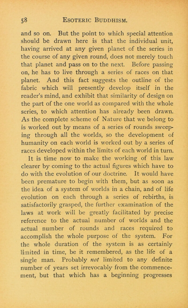 and so on. But the point to which special attention should be drawn here is that the individual unit, having arrived at any given planet of the series in the course of any given round, does not merely touch that planet and pass on to the next. Before passing on, he has to live through a series of races on that planet. And this fact suggests the outline of the fabric which will presently develop itself in the reader’s mind, and exhibit that similarity of design on the part of the one world as compared with the whole series, to which attention has already been drawn. As the complete scheme of Nature that we belong to is worked out by means of a series of rounds sweep- ing through all the worlds, so the development of humanity on each world is worked out by a series of races developed within the limits of each world in turn. It is time now to make the working of this law clearer by coming to the actual figures which have to do with the evolution of our doctrine. It would have been premature to begin with them, but as soon as the idea of a system of worlds in a chain, and of life evolution on each through a series of rebirths, is satisfactorily grasped, the further examination of the laws at work will be greatly facilitated by precise reference to the actual number of worlds and the actual number of rounds and races required to accomplish the whole purpose of the system. For the whole duration of the system is as certainly limited in time, be it remembered, as the life of a single man. Probably not limited to any definite number of years set irrevocably from the commence- ment, but that which has a beginning progresses