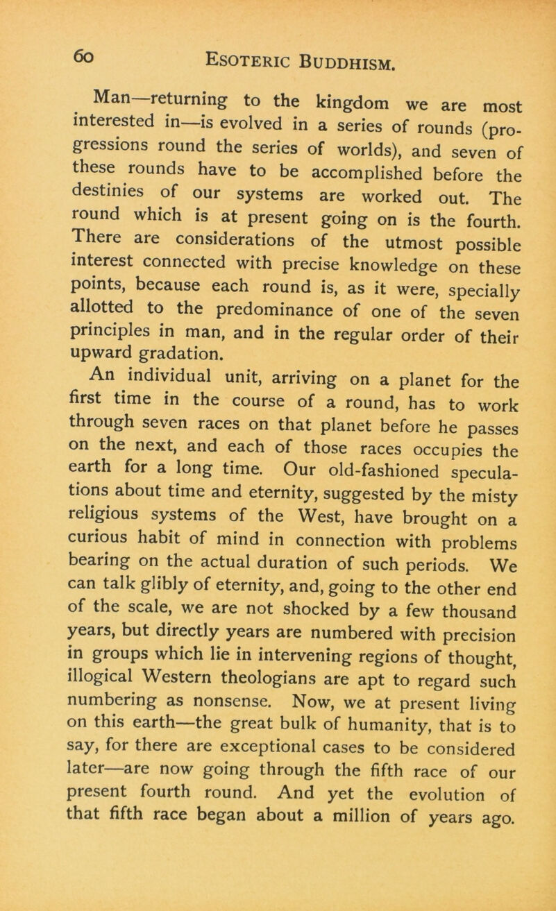 ^an returning to the kingdom we are most interested in—is evolved in a series of rounds (pro- gressions round the series of worlds), and seven of these rounds have to be accomplished before the destinies of our systems are worked out. The round which is at present going on is the fourth. There are considerations of the utmost possible interest connected with precise knowledge on these points, because each round is, as it were, specially allotted to the predominance of one of the seven principles in man, and in the regular order of their upward gradation. An individual unit, arriving on a planet for the first time in the course of a round, has to work through seven races on that planet before he passes on the next, and each of those races occupies the earth for a long time. Our old-fashioned specula- tions about time and eternity, suggested by the misty religious systems of the West, have brought on a curious habit of mind in connection with problems bearing on the actual duration of such periods. We can talk glibly of eternity, and, going to the other end of the scale, we are not shocked by a few thousand years, but directly years are numbered with precision in groups which lie in intervening regions of thought, illogical Western theologians are apt to regard such numbering as nonsense. Now, we at present living on this earth—the great bulk of humanity, that is to say, for there are exceptional cases to be considered later—are now going through the fifth race of our present fourth round. And yet the evolution of that fifth race began about a million of years ago.