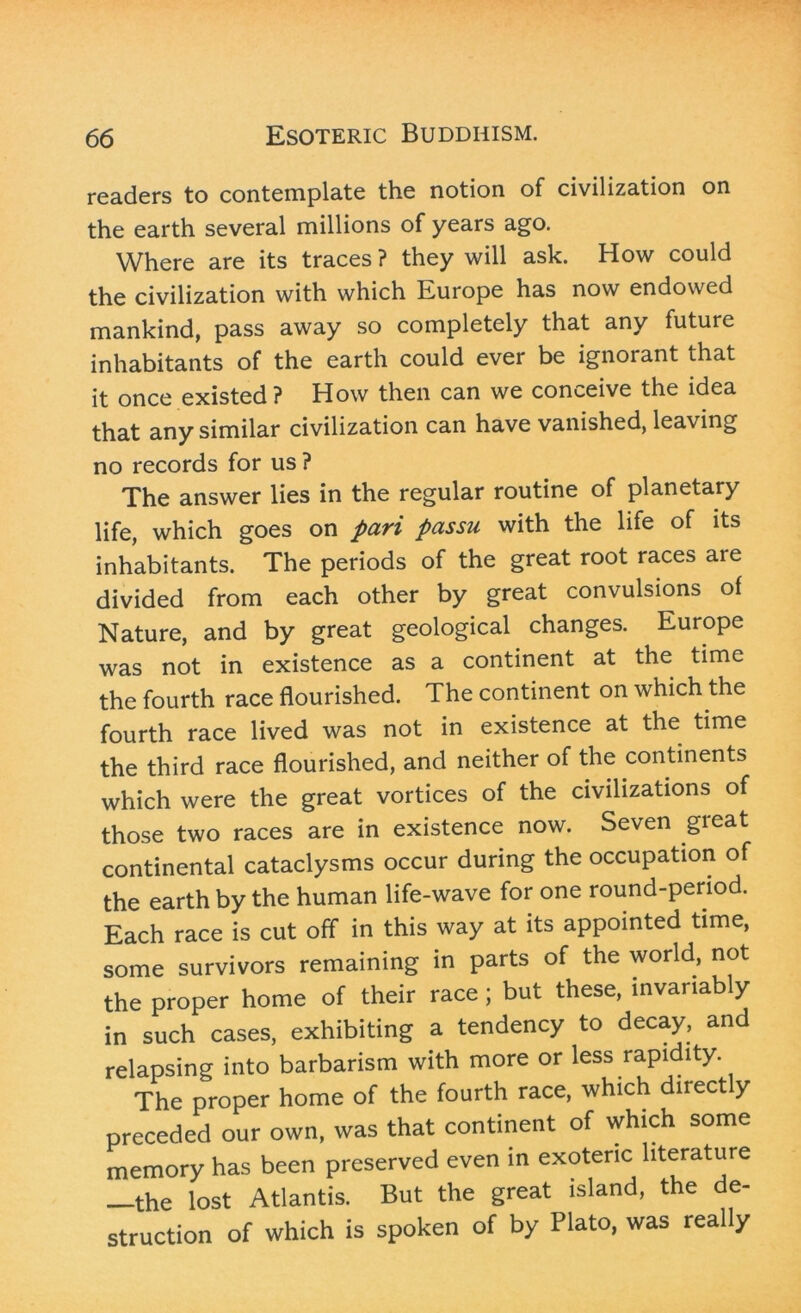 readers to contemplate the notion of civilization on the earth several millions of years ago. Where are its traces ? they will ask. How could the civilization with which Europe has now endowed mankind, pass away so completely that any future inhabitants of the earth could ever be ignorant that it once existed? How then can we conceive the idea that any similar civilization can have vanished, leaving no records for us ? The answer lies in the regular routine of planetary life, which goes on pari passu with the life of its inhabitants. The periods of the great root races are divided from each other by great convulsions of Nature, and by great geological changes. Europe was not in existence as a continent at the time the fourth race flourished. The continent on which the fourth race lived was not in existence at the time the third race flourished, and neither of the continents which were the great vortices of the civilizations of those two races are in existence now. Seven great continental cataclysms occur during the occupation of the earth by the human life-wave for one round-period. Each race is cut off in this way at its appointed time, some survivors remaining in parts of the world, not the proper home of their race; but these, invariably in such cases, exhibiting a tendency to decay, and relapsing into barbarism with more or less rapidity. The proper home of the fourth race, which direct y preceded our own, was that continent of which some memory has been preserved even in exoteric literature the lost Atlantis. But the great island, the de- struction of which is spoken of by Plato, was really