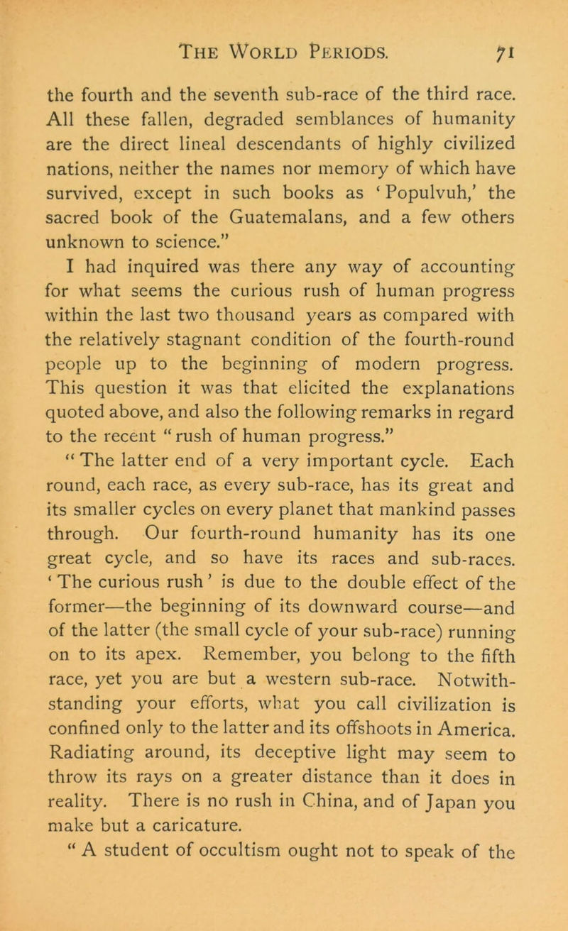 the fourth and the seventh sub-race of the third race. All these fallen, degraded semblances of humanity are the direct lineal descendants of highly civilized nations, neither the names nor memory of which have survived, except in such books as ‘ Populvuh,’ the sacred book of the Guatemalans, and a few others unknown to science.” I had inquired was there any way of accounting for what seems the curious rush of human progress within the last two thousand years as compared with the relatively stagnant condition of the fourth-round people up to the beginning of modern progress. This question it was that elicited the explanations quoted above, and also the following remarks in regard to the recent “ rush of human progress.” “The latter end of a very important cycle. Each round, each race, as every sub-race, has its great and its smaller cycles on every planet that mankind passes through. Our fourth-round humanity has its one great cycle, and so have its races and sub-races. ‘ The curious rush ’ is due to the double effect of the former—the beginning of its downward course—and of the latter (the small cycle of your sub-race) running- on to its apex. Remember, you belong to the fifth race, yet you are but a western sub-race. Notwith- standing your efforts, what you call civilization is confined only to the latter and its offshoots in America. Radiating around, its deceptive light may seem to throw its rays on a greater distance than it does in reality. There is no rush in China, and of Japan you make but a caricature. “ A student of occultism ought not to speak of the