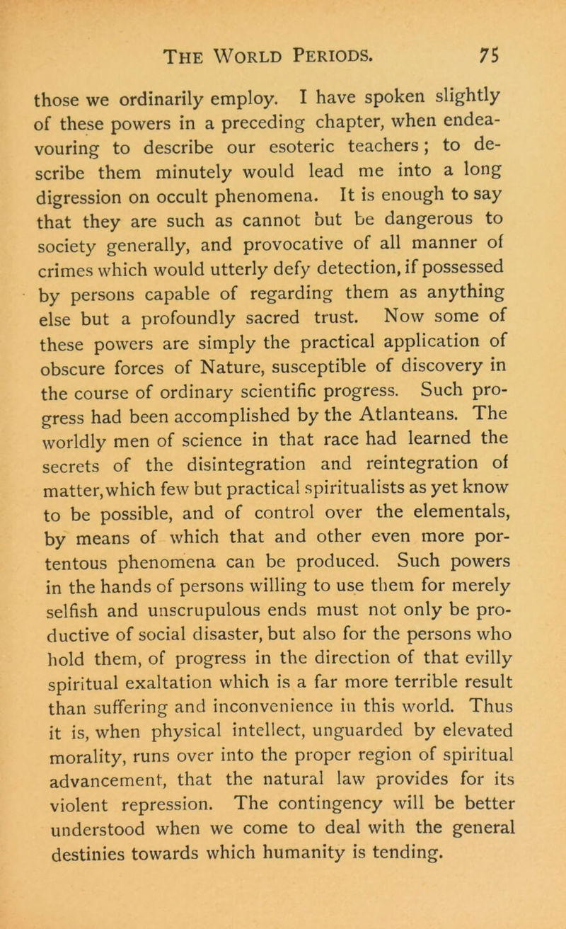 those we ordinarily employ. I have spoken slightly of these powers in a preceding chapter, when endea- vouring to describe our esoteric teachers; to de- scribe them minutely would lead me into a long digression on occult phenomena. It is enough to say that they are such as cannot but be dangerous to society generally, and provocative of all manner of crimes which would utterly defy detection, if possessed by persons capable of regarding them as anything else but a profoundly sacred trust. Now some of these powers are simply the practical application of obscure forces of Nature, susceptible of discovery in the course of ordinary scientific progress. Such pro- gress had been accomplished by the Atlanteans. The worldly men of science in that race had learned the secrets of the disintegration and reintegration of matter, which few but practical spiritualists as yet know to be possible, and of control over the elementals, by means of which that and other even more por- tentous phenomena can be produced. Such powers in the hands of persons willing to use them for merely selfish and unscrupulous ends must not only be pro- ductive of social disaster, but also for the persons who hold them, of progress in the direction of that evilly spiritual exaltation which is a far more terrible result than suffering and inconvenience in this world. Thus it is, when physical intellect, unguarded by elevated morality, runs over into the proper region of spiritual advancement, that the natural law provides for its violent repression. The contingency will be better understood when we come to deal with the general destinies towards which humanity is tending.